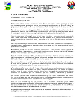 PROYECTO EDUCATIVO INSTITUCIONAL
                  INSTITUCIÓN EDUCATIVA RURAL LUIS ANTONIO DUQUE PEÑA
                           VEREDA BARZALOSA - CORREGIMIENTO 1
                                 MUNICIPIO DE GIRARDOT
                             DEPARTAMENTO DE CUNDINAMARCA

4. SOCIAL COMUNITARIO

4.1 DESARROLLO DEL ESTUDIANTE

4.1 FORMACIÓN EN VALORES

Comenzamos a tener valores cuando somos niños. Primero aprendemos a tener aprecio por las cosas
que satisfacen nuestras necesidades básicas, pero valoramos especialmente a las personas que nos las
proporcionan. Su comportamiento hacia nosotros se vuelve la principal referencia de lo que es valioso.

Por esta razón, nuestro carácter y personalidad se moldea con las actitudes y comportamientos de las
personas que nos crían, bien sea los padres u otros familiares. Sus conductas tienen el principal peso de
lo que después se convierte en nuestros principios y creencias personales más importantes.

Aprendemos a valorar el fondo y la forma de todo lo que ellos dicen y hacen, así como lo que dejan de
decir o hacer. Cada gesto o comentario tiene una gran influencia en la formación de nuestro juicio y
aprendemos también a diferenciar la teoría y la práctica de los valores. Esto último es lo que más nos
marca.

Así que la consistencia y la coherencia en el comportamiento de nuestros padres es lo que le da solidez a
nuestra formación. Si ellos hacen lo que dicen nuestra personalidad será más fuerte que cuando ellos no
practican lo que pregonan.

Más adelante, cuando nos volvemos estudiantes, comenzamos a sentir presiones sociales y presión de
valores diferentes a los nuestros, a través de la relación con otras personas. Se pone a prueba la
fortaleza de los valores que formamos con nuestros padres.

Se suele confundir valores con hábitos, y muchos padres aspiran que el colegio forme los valores que no
fueron formados en la casa. Eso no es posible, simplemente porque el colegio no satisface necesidades
básicas de vida, esa es responsabilidad de las personas que nos crían.

Los maestros, líderes y modelos de valores en el colegio, tienen la posibilidad de reforzar lo formado en
el hogar, pero no sustituirlo. Si las convicciones que se forman en la casa no son sólidas, pronto se verán
expuestas a una intensa competencia social con otras creencias.

¿Por qué es tan difícil formar valores?. Porque, a diferencia de las normas, los valores son convicciones.
Son comportamientos que decidimos con gusto y nos producen satisfacción. Las normas las podemos
acatar a pesar de nuestra voluntad, pero los valores tienen el respaldo de nuestra voluntad. Hemos
aprendido su importancia por los beneficios que nos producen, individuales y colectivos.

Las personas que en nuestras vidas tienen un rol de liderazgo son quienes nos transmiten más valores.
Por eso no es casual que ellas sean nuestros padres, hermanos mayores, abuelos, ciertos familiares,
maestros, compañeros estudiantiles que admiramos, profesores y jefes.

Pero para poder transmitir algo hay que poseerlo, y sólo se transmiten a través del ejemplo práctico
cotidiano de las actitudes y conductas. Es muy poco probable formarlos con grandes explicaciones o a
través de una lista de lo que se considera correcto o incorrecto. La memorización de sus significados
teóricos no garantiza que los valores se pongan en práctica.

En tal sentido se busca formar líderes capaces de ser excelentes ciudadanos, teniendo en cuenta los
cuatro pilares de la educación:



    “Contribuimos al desarrollo del municipio y la región, formando jóvenes con principios democráticos y gestores de proyectos de vida”
 