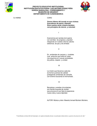 PROYECTO EDUCATIVO INSTITUCIONAL
                 INSTITUCIÓN EDUCATIVA RURAL LUIS ANTONIO DUQUE PEÑA
                          VEREDA BARZALOSA - CORREGIMIENTO 1
                                MUNICIPIO DE GIRARDOT
                            DEPARTAMENTO DE CUNDINAMARCA

EL HIMNO                                                      CORO

                                                              Somos líderes del mundo en que vivimos
                                                              buscadores de patria y libertad.
                                                              Esos sueños serán nuestra bandera
                                                              con principios de ciencia y voluntad.


                                                                                   I


                                                              Avancemos por sendas de la gloria
                                                              con semillas de progreso y equidad
                                                              integrando en nuestra vida los valores
                                                              tolerancia, de paz y de amistad.


                                                                                   II


                                                              En ambientes de campos y ciudades
                                                              cual antorcha que brilla sin cesar
                                                              nos erguimos en nuevas sociedades
                                                              de justicia, respeto y unidad.


                                                                                   III


                                                              La misión que llevamos cada día
                                                              es formar juventud de calidad
                                                              protegiendo ambientes de campiña
                                                              con turismo buscando la hermandad.


                                                                                   IV


                                                              Barzalosa y veredas circundantes
                                                              son familia duquista de verdad
                                                              que provoca en sus hijos la esperanza
                                                              nueva vida y nueva dignidad.



                                                              AUTOR: Música y letra: Maestro Ismael Montero Montero.




   “Contribuimos al desarrollo del municipio y la región, formando jóvenes con principios democráticos y gestores de proyectos de vida”
 