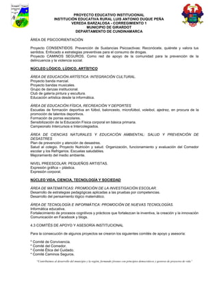 PROYECTO EDUCATIVO INSTITUCIONAL
                  INSTITUCIÓN EDUCATIVA RURAL LUIS ANTONIO DUQUE PEÑA
                           VEREDA BARZALOSA - CORREGIMIENTO 1
                                 MUNICIPIO DE GIRARDOT
                             DEPARTAMENTO DE CUNDINAMARCA

ÁREA DE PSICOORIENTACIÓN

Proyecto CONSENTIDOS. Prevención de Sustancias Psicoactivas: Reconócete, quiérete y valora tus
sentidos. Enfocado a estrategias preventivas para el consumo de drogas.
Proyecto CAMINOS SEGUROS. Como red de apoyo de la comunidad para la prevención de la
delincuencia y la violencia social.

NÚCLEO LÓGICO, LÚDICO, ARTÍSTICO

ÁREA DE EDUCACIÓN ARTÍSTICA: INTEGRACIÓN CULTURAL.
Proyecto banda marcial.
Proyecto bandas musicales.
Grupo de danzas institucional.
Club de galería pintura y escultura.
Educación artística desde la informática.

ÁREA DE EDUCACIÓN FÍSICA, RECREACIÓN Y DEPORTES
Escuelas de formación deportiva en fútbol, baloncesto, microfútbol, voleibol, ajedrez, en procura de la
promoción de talentos deportivos.
Formación de porras escolares.
Sensibilización de la Educación Física corporal en básica primaria.
Campeonato Intercursos e Intercolegiados.

ÁREA DE CIENCIAS NATURALES Y EDUCACIÓN AMBIENTAL: SALUD Y PREVENCIÓN DE
DESASTRES
Plan de prevención y atención de desastres.
Salud al colegio. Proyecto Nutrición y salud. Organización, funcionamiento y evaluación del Comedor
escolar y los Refrigerios. Escuelas saludables.
Mejoramiento del medio ambiente.

NIVEL PREESCOLAR: PEQUEÑOS ARTISTAS.
Expresión gráfica – plástica.
Expresión corporal.

NÚCLEO VIDA, CIENCIA, TECNOLOGÍA Y SOCIEDAD

ÁREA DE MATEMÁTICAS: PROMOCIÓN DE LA INVESTIGACIÓN ESCOLAR.
Desarrollo de estrategias pedagógicas aplicadas a las pruebas por competencias.
Desarrollo del pensamiento lógico matemático.

ÁREA DE TECNOLOGÍA E INFORMÁTICA: PROMOCIÓN DE NUEVAS TECNOLOGÍAS.
Informática educativa.
Fortalecimiento de procesos cognitivos y prácticos que fortalezcan la inventiva, la creación y la innovación
Comunicación en Facebook y blogs.

4.3 COMITÉS DE APOYO Y ASESORÍA INSTITUCIONAL

Para la consecución de algunos proyectos se crearon los siguientes comités de apoyo y asesoría:

* Comité de Convivencia.
* Comité del Comedor.
* Comité Ética del Cuidado.
* Comité Caminos Seguros.
    “Contribuimos al desarrollo del municipio y la región, formando jóvenes con principios democráticos y gestores de proyectos de vida”
 
