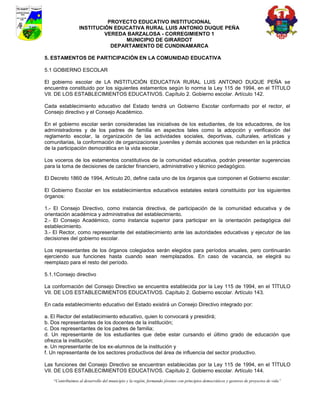 PROYECTO EDUCATIVO INSTITUCIONAL
                 INSTITUCIÓN EDUCATIVA RURAL LUIS ANTONIO DUQUE PEÑA
                          VEREDA BARZALOSA - CORREGIMIENTO 1
                                MUNICIPIO DE GIRARDOT
                            DEPARTAMENTO DE CUNDINAMARCA

5. ESTAMENTOS DE PARTICIPACIÓN EN LA COMUNIDAD EDUCATIVA

5.1 GOBIERNO ESCOLAR

El gobierno escolar de LA INSTITUCIÓN EDUCATIVA RURAL LUIS ANTONIO DUQUE PEÑA se
encuentra constituido por los siguientes estamentos según lo norma la Ley 115 de 1994, en el TÍTULO
VII. DE LOS ESTABLECIMIENTOS EDUCATIVOS. Capítulo 2. Gobierno escolar. Artículo 142.

Cada establecimiento educativo del Estado tendrá un Gobierno Escolar conformado por el rector, el
Consejo directivo y el Consejo Académico.

En el gobierno escolar serán consideradas las iniciativas de los estudiantes, de los educadores, de los
administradores y de los padres de familia en aspectos tales como la adopción y verificación del
reglamento escolar, la organización de las actividades sociales, deportivas, culturales, artísticas y
comunitarias, la conformación de organizaciones juveniles y demás acciones que redunden en la práctica
de la participación democrática en la vida escolar.

Los voceros de los estamentos constitutivos de la comunidad educativa, podrán presentar sugerencias
para la toma de decisiones de carácter financiero, administrativo y técnico pedagógico.

El Decreto 1860 de 1994, Artículo 20, define cada uno de los órganos que componen el Gobierno escolar:

El Gobierno Escolar en los establecimientos educativos estatales estará constituido por los siguientes
órganos:

1.- El Consejo Directivo, como instancia directiva, de participación de la comunidad educativa y de
orientación académica y administrativa del establecimiento.
2.- El Consejo Académico, como instancia superior para participar en la orientación pedagógica del
establecimiento.
3.- El Rector, como representante del establecimiento ante las autoridades educativas y ejecutor de las
decisiones del gobierno escolar.

Los representantes de los órganos colegiados serán elegidos para períodos anuales, pero continuarán
ejerciendo sus funciones hasta cuando sean reemplazados. En caso de vacancia, se elegirá su
reemplazo para el resto del período.

5.1.1Consejo directivo

La conformación del Consejo Directivo se encuentra establecida por la Ley 115 de 1994, en el TÍTULO
VII. DE LOS ESTABLECIMIENTOS EDUCATIVOS. Capítulo 2. Gobierno escolar. Artículo 143.

En cada establecimiento educativo del Estado existirá un Consejo Directivo integrado por:

a. El Rector del establecimiento educativo, quien lo convocará y presidirá;
b. Dos representantes de los docentes de la institución;
c. Dos representantes de los padres de familia;
d. Un representante de los estudiantes que debe estar cursando el último grado de educación que
ofrezca la institución;
e. Un representante de los ex-alumnos de la institución y
f. Un representante de los sectores productivos del área de influencia del sector productivo.

Las funciones del Consejo Directivo se encuentran establecidas por la Ley 115 de 1994, en el TÍTULO
VII. DE LOS ESTABLECIMIENTOS EDUCATIVOS. Capítulo 2. Gobierno escolar. Artículo 144.
   “Contribuimos al desarrollo del municipio y la región, formando jóvenes con principios democráticos y gestores de proyectos de vida”
 