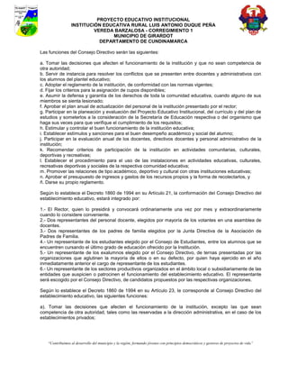 PROYECTO EDUCATIVO INSTITUCIONAL
                  INSTITUCIÓN EDUCATIVA RURAL LUIS ANTONIO DUQUE PEÑA
                           VEREDA BARZALOSA - CORREGIMIENTO 1
                                 MUNICIPIO DE GIRARDOT
                             DEPARTAMENTO DE CUNDINAMARCA

Las funciones del Consejo Directivo serán las siguientes:

a. Tomar las decisiones que afecten el funcionamiento de la institución y que no sean competencia de
otra autoridad;
b. Servir de instancia para resolver los conflictos que se presenten entre docentes y administrativos con
los alumnos del plantel educativo;
c. Adoptar el reglamento de la institución, de conformidad con las normas vigentes;
d. Fijar los criterios para la asignación de cupos disponibles;
e. Asumir la defensa y garantía de los derechos de toda la comunidad educativa, cuando alguno de sus
miembros se sienta lesionado;
f. Aprobar el plan anual de actualización del personal de la institución presentado por el rector;
g. Participar en la planeación y evaluación del Proyecto Educativo Institucional, del currículo y del plan de
estudios y someterlos a la consideración de la Secretaría de Educación respectiva o del organismo que
haga sus veces para que verifique el cumplimiento de los requisitos;
h. Estimular y controlar el buen funcionamiento de la institución educativa;
i. Establecer estímulos y sanciones para el buen desempeño académico y social del alumno;
j. Participar en la evaluación anual de los docentes, directivos docentes y personal administrativo de la
institución;
k. Recomendar criterios de participación de la institución en actividades comunitarias, culturales,
deportivas y recreativas;
l. Establecer el procedimiento para el uso de las instalaciones en actividades educativas, culturales,
recreativas deportivas y sociales de la respectiva comunidad educativa;
m. Promover las relaciones de tipo académico, deportivo y cultural con otras instituciones educativas;
n. Aprobar el presupuesto de ingresos y gastos de los recursos propios y la forma de recolectarlos, y
ñ. Darse su propio reglamento.

Según lo establece el Decreto 1860 de 1994 en su Artículo 21, la conformación del Consejo Directivo del
establecimiento educativo, estará integrado por:

1.- El Rector, quien lo presidirá y convocará ordinariamente una vez por mes y extraordinariamente
cuando lo considere conveniente.
2.- Dos representantes del personal docente, elegidos por mayoría de los votantes en una asamblea de
docentes.
3.- Dos representantes de los padres de familia elegidos por la Junta Directiva de la Asociación de
Padres de Familia.
4.- Un representante de los estudiantes elegido por el Consejo de Estudiantes, entre los alumnos que se
encuentren cursando el último grado de educación ofrecido por la Institución.
5.- Un representante de los exalumnos elegido por el Consejo Directivo, de ternas presentadas por las
organizaciones que aglutinen la mayoría de ellos o en su defecto, por quien haya ejercido en el año
inmediatamente anterior el cargo de representante de los estudiantes.
6.- Un representante de los sectores productivos organizados en el ámbito local o subsidiariamente de las
entidades que auspicien o patrocinen el funcionamiento del establecimiento educativo. El representante
será escogido por el Consejo Directivo, de candidatos propuestos por las respectivas organizaciones.

Según lo establece el Decreto 1860 de 1994 en su Artículo 23, le corresponde al Consejo Directivo del
establecimiento educativo, las siguientes funciones:

a). Tomar las decisiones que afecten el funcionamiento de la institución, excepto las que sean
competencia de otra autoridad, tales como las reservadas a la dirección administrativa, en el caso de los
establecimientos privados;




    “Contribuimos al desarrollo del municipio y la región, formando jóvenes con principios democráticos y gestores de proyectos de vida”
 