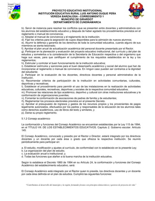 PROYECTO EDUCATIVO INSTITUCIONAL
                  INSTITUCIÓN EDUCATIVA RURAL LUIS ANTONIO DUQUE PEÑA
                           VEREDA BARZALOSA - CORREGIMIENTO 1
                                 MUNICIPIO DE GIRARDOT
                             DEPARTAMENTO DE CUNDINAMARCA

b). Servir de instancia para resolver los conflictos que se presenten entre docentes y administrativos con
los alumnos del establecimiento educativo y después de haber agotado los procedimientos previstos en el
reglamento o manual de convivencia;
c). Adoptar el manual de convivencia y el reglamento de la institución;
d). Fijar los criterios para la asignación de cupos disponibles para la admisión de nuevos alumnos;
e). Asumir la defensa y garantía de los derechos de toda la comunidad educativa, cuando alguno de sus
miembros se sienta lesionado;
f). Aprobar el plan anual de actualización académica del personal docente presentado por el Rector.
g). Participar en la planeación y evaluación del proyecto educativo institucional, del currículo y del plan de
estudios y someterlos a la consideración de la Secretaría de Educación respectiva o del organismo que
haga sus veces, para que certifiquen el cumplimiento de los requisitos establecidos en la ley y los
reglamentos;
h). Estimular y controlar el buen funcionamiento de la institución educativa;
i). Establecer estímulos y sanciones para el buen desempeño académico y social del alumno que han de
incorporarse al reglamento o manual de convivencia. En ningún caso pueden ser contrarios a la dignidad
del estudiante;
j). Participar en la evaluación de los docentes, directivos docentes y personal administrativo de la
institución.
k). Recomendar criterios de participación de la institución en actividades comunitarias, culturales,
deportivas y recreativas;
l). Establecer el procedimiento para permitir el uso de las instalaciones en la realización de actividades
educativas, culturales, recreativas, deportivas y sociales de la respectiva comunidad educativa;
m). Promover las relaciones de tipo académico, deportivo y cultural con otras instituciones educativas y la
conformación de organizaciones juveniles;
n). Fomentar la conformación de asociaciones de padres de familia y de estudiantes;
ñ). Reglamentar los procesos electorales previstos en el presente Decreto.
o). Aprobar el presupuesto de ingresos y gastos de los recursos propios y los provenientes de pagos
legalmente autorizados, efectuados por los padres y responsables de la educación de los alumnos tales
como derechos académicos, uso de libros del texto y similares, y
p). Darse su propio reglamento.

5.1.2 Consejo académico

La conformación y funciones del Consejo Académico se encuentran establecidas por la Ley 115 de 1994,
en el TÍTULO VII. DE LOS ESTABLECIMIENTOS EDUCATIVOS. Capítulo 2. Gobierno escolar. Artículo
145.

El Consejo Académico, convocado y presidio por el Rector o Director, estará integrado por los directivos
docentes y un docente por cada área o grado que ofrezca la respectiva institución. Se reunirá
periódicamente para participar en:

a. El estudio, modificación y ajustes al currículo, de conformidad con lo establecido en la presente Ley;
b. La organización del plan de estudio;
c. La evaluación anual e institucional, y
d. Todas las funciones que atañen a la buena marcha de la institución educativa.

Según lo establece el Decreto 1860 de 1994 en su Artículo 24, la conformación y funciones del Consejo
Académico del establecimiento educativo, será:

El Consejo Académico está integrado por el Rector quien lo preside, los directivos docentes y un docente
por cada área definida en el plan de estudios. Cumplirá las siguientes funciones:



    “Contribuimos al desarrollo del municipio y la región, formando jóvenes con principios democráticos y gestores de proyectos de vida”
 