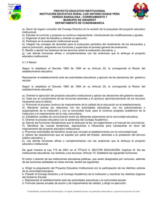 PROYECTO EDUCATIVO INSTITUCIONAL
                  INSTITUCIÓN EDUCATIVA RURAL LUIS ANTONIO DUQUE PEÑA
                           VEREDA BARZALOSA - CORREGIMIENTO 1
                                 MUNICIPIO DE GIRARDOT
                             DEPARTAMENTO DE CUNDINAMARCA

a). Servir de órgano consultor del Consejo Directivo en la revisión de la propuesta del proyecto educativo
institucional;
b). Estudiar el currículo y propiciar su continuo mejoramiento, introduciendo las modificaciones y ajustes.
c). Organizar el plan de estudios y orientar su ejecución;
d). Participar en la evaluación institucional anual;
e). Integrar los consejos de docentes para la evaluación periódica del rendimiento de los educandos y
para la promoción, asignarles sus funciones y supervisar el proceso general de evaluación;
f). Recibir y decidir los reclamos de los alumnos sobre la evaluación educativa, y
g). Las demás funciones afines o complementarias con las anteriores que le atribuya el proyecto
educativo institucional.

5.1.3 Rector

Según lo establece el Decreto 1860 de 1994 en su Artículo 25, le corresponde al Rector del
establecimiento educativo:

Representar al establecimiento ante las autoridades educativas y ejecutor de las decisiones del gobierno
escolar.

Según lo establece el Decreto 1860 de 1994 en su Artículo 25, le corresponde al Rector del
establecimiento educativo:

a). Orientar la ejecución del proyecto educativo institucional y aplicar las decisiones del gobierno escolar;
b). Velar por el cumplimiento de las funciones docentes y el oportuno aprovisionamiento de los recursos
necesarios para el efecto;
c). Promover el proceso continuo de mejoramiento de la calidad de la educación en el establecimiento;
d). Mantener activas las relaciones con las autoridades educativas, con los patrocinadores o
auspiciadores de la institución y con la comunidad local, para el continuo progreso académico de la
institución y el mejoramiento de la vida comunitaria.
e). Establecer canales de comunicación entre los diferentes estamentos de la comunidad educativa;
f). Orientar el proceso educativo con la asistencia del Consejo Académico.
g). Ejercer las funciones disciplinarias que le atribuyan la ley, los reglamentos y el manual de convivencia;
h). Identificar las nuevas tendencias, aspiraciones e influencias para canalizarlas en favor del
mejoramiento del proyecto educativo institucional;
i). Promover actividades de beneficio social que vinculen al establecimiento con la comunidad local;
j). Aplicar las disposiciones que se expidan por parte del Estado, atinentes a la prestación del servicio
público educativo, y
k). Las demás funciones afines o complementarias con las anteriores que le atribuya el proyecto
educativo institucional.

De igual manera la Ley 715 de 2001 en el TÍTULO II. SECTOR EDUCACIÓN. Capítulo III. De las
instituciones educativas, los rectores y los recursos. Artículo 10. Establece las siguientes funciones:

El rector o director de las instituciones educativas públicas, que serán designados por concurso, además
de las funciones señaladas en otras normas, tendrá las siguientes:

a. Dirigir la preparación del Proyecto Educativo Institucional con la participación de los distintos actores
de la comunidad educativa.
b. Presidir el Consejo Directivo y el Consejo Académico de la institución y coordinar los distintos órganos
del Gobierno Escolar.
c. Representar el establecimiento ante las autoridades educativas y la comunidad escolar.
d. Formular planes anuales de acción y de mejoramiento de calidad, y dirigir su ejecución.


    “Contribuimos al desarrollo del municipio y la región, formando jóvenes con principios democráticos y gestores de proyectos de vida”
 