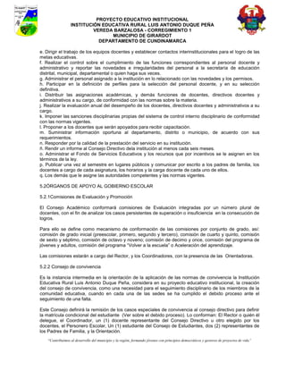 PROYECTO EDUCATIVO INSTITUCIONAL
                  INSTITUCIÓN EDUCATIVA RURAL LUIS ANTONIO DUQUE PEÑA
                           VEREDA BARZALOSA - CORREGIMIENTO 1
                                 MUNICIPIO DE GIRARDOT
                             DEPARTAMENTO DE CUNDINAMARCA

e. Dirigir el trabajo de los equipos docentes y establecer contactos interinstitucionales para el logro de las
metas educativas.
f. Realizar el control sobre el cumplimiento de las funciones correspondientes al personal docente y
administrativo y reportar las novedades e irregularidades del personal a la secretaría de educación
distrital, municipal, departamental o quien haga sus veces.
g. Administrar el personal asignado a la institución en lo relacionado con las novedades y los permisos.
h. Participar en la definición de perfiles para la selección del personal docente, y en su selección
definitiva.
i. Distribuir las asignaciones académicas, y demás funciones de docentes, directivos docentes y
administrativos a su cargo, de conformidad con las normas sobre la materia.
j. Realizar la evaluación anual del desempeño de los docentes, directivos docentes y administrativos a su
cargo.
k. Imponer las sanciones disciplinarias propias del sistema de control interno disciplinario de conformidad
con las normas vigentes.
l. Proponer a los docentes que serán apoyados para recibir capacitación.
m. Suministrar información oportuna al departamento, distrito o municipio, de acuerdo con sus
requerimientos.
n. Responder por la calidad de la prestación del servicio en su institución.
ñ. Rendir un informe al Consejo Directivo dela institución al menos cada seis meses.
o. Administrar el Fondo de Servicios Educativos y los recursos que por incentivos se le asignen en los
términos de la ley.
p. Publicar una vez al semestre en lugares públicos y comunicar por escrito a los padres de familia, los
docentes a cargo de cada asignatura, los horarios y la carga docente de cada uno de ellos.
q. Los demás que le asigne las autoridades competentes y las normas vigentes.

5.2ÓRGANOS DE APOYO AL GOBIERNO ESCOLAR

5.2.1Comisiones de Evaluación y Promoción

El Consejo Académico conformará comisiones de Evaluación integradas por un número plural de
docentes, con el fin de analizar los casos persistentes de superación o insuficiencia en la consecución de
logros.

Para ello se define como mecanismo de conformación de las comisiones por conjunto de grado, así:
comisión de grado inicial (preescolar, primero, segundo y tercero), comisión de cuarto y quinto, comisión
de sexto y séptimo, comisión de octavo y noveno; comisión de decimo y once, comisión del programa de
jóvenes y adultos, comisión del programa “Volver a la escuela” o Aceleración del aprendizaje.

Las comisiones estarán a cargo del Rector, y los Coordinadores, con la presencia de las Orientadoras.

5.2.2 Consejo de convivencia

Es la instancia intermedia en la orientación de la aplicación de las normas de convivencia la Institución
Educativa Rural Luis Antonio Duque Peña, considera en su proyecto educativo institucional, la creación
del consejo de convivencia, como una necesidad para el seguimiento disciplinario de los miembros de la
comunidad educativa, cuando en cada una de las sedes se ha cumplido el debido proceso ante el
seguimiento de una falta.

Este Consejo definirá la remisión de los casos especiales de convivencia al consejo directivo para definir
la matrícula condicional del estudiante (Ver sobre el debido proceso). Lo conforman: El Rector o quién él
delegue, el Coordinador, un (1) docente representante del Consejo Directivo u otro elegido por los
docentes, el Personero Escolar, Un (1) estudiante del Consejo de Estudiantes, dos (2) representantes de
los Padres de Familia, y la Orientación.
    “Contribuimos al desarrollo del municipio y la región, formando jóvenes con principios democráticos y gestores de proyectos de vida”
 