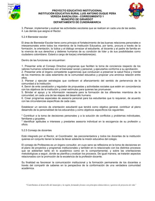 PROYECTO EDUCATIVO INSTITUCIONAL
                  INSTITUCIÓN EDUCATIVA RURAL LUIS ANTONIO DUQUE PEÑA
                           VEREDA BARZALOSA - CORREGIMIENTO 1
                                 MUNICIPIO DE GIRARDOT
                             DEPARTAMENTO DE CUNDINAMARCA

3. Planear, implementar y evaluar las actividades escolares que se realicen en cada una de las sedes.
4. Las demás que asigne el Rector.

5.2.4 Bienestar escolar

El área de Bienestar Escolar tiene como principio el fortalecimiento de las buenas relaciones personales e
interpersonales entre todos los miembros de la Institución Educativa, por tanto, procura a través de la
formación, la orientación, la lúdica y el diálogo enraizar al estudiante, al docente y al padre de familia en
la vivencia de sus derechos y deberes humanos de su condición de líder y de sus posibilidades como
ciudadano colombiano. Estará a cargo de los(as) orientadores(as).

Dentro de las funciones se encuentran:

1. Presentar ante el Consejo Directivo programas que faciliten la toma de conciencia respecto de los
valores humanos coherentes con el bienestar social y personal, y ejecutarlos conforme a su aprobación.
2. Presentar ante el órgano competente sugerencias que conduzcan a preservar la salud física y mental
de los miembros de cada estamento de la comunidad educativa y propiciar una amónica relación entre
ellos.
3. Planear y ejecutar estrategias que conlleven al afianzamiento del sentido de pertenencia de la
comunidad a la institución.
4. Servir de ente canalizador y regulador de propuestas y actividades sociales que estén en concordancia
con los objetivos de la institución y crear estímulos para quienes las promuevan.
5. Brindar el apoyo y la información necesaria para la formación de los diferentes miembros de la
comunidad, en cada una de las etapas del desarrollo humano.
6. Crear programas especiales de asesoría personal para los estudiantes que lo requieran, de acuerdo
con las circunstancias específicas de cada caso.

Establecer un servicio de orientación estudiantil que tendrá como objetivo general, contribuir al pleno
desarrollo de la personalidad de los educandos y como objetivos específicos los siguientes:

* Contribuir a la toma de decisiones personales y a la solución de conflictos y problemas individuales,
familiares y grupales.
* Identificar aptitudes e intereses y prestarles asesoría individual en la escogencia de su profesión u
oficio.

5.2.5 Consejo de docentes

Está integrado por el Rector, el Coordinador, las psicoorientadora y todos los docentes de la institución
quienes en conjunto tienen la tarea de llevar adelante la misión educativa del colegio.

El consejo de Profesores es un órgano consultor, en cuyo seno se reflexiona en la toma de decisiones en
el plano de proyectos y programas institucionales y también en lo relacionado con los distintos procesos
que se adelantan tanto en lo académico como en lo comportamental, y sobre las orientaciones
metodológicas a seguir, donde se planifica y evalúan los procesos. De igual manera, se tratarán aspectos
relacionados con la promoción de la excelencia de la profesión docente.

Su finalidad es favorecer la comunicación institucional y la formación permanente de los docentes a
través del compartir de saberes en la perspectiva de la conformación de una verdadera comunidad
académica.




    “Contribuimos al desarrollo del municipio y la región, formando jóvenes con principios democráticos y gestores de proyectos de vida”
 