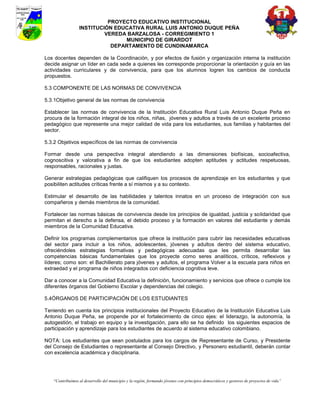 PROYECTO EDUCATIVO INSTITUCIONAL
                 INSTITUCIÓN EDUCATIVA RURAL LUIS ANTONIO DUQUE PEÑA
                          VEREDA BARZALOSA - CORREGIMIENTO 1
                                MUNICIPIO DE GIRARDOT
                            DEPARTAMENTO DE CUNDINAMARCA

Los docentes dependen de la Coordinación, y por efectos de fusión y organización interna la institución
decide asignar un líder en cada sede a quienes les corresponde proporcionar la orientación y guía en las
actividades curriculares y de convivencia, para que los alumnos logren los cambios de conducta
propuestos.

5.3 COMPONENTE DE LAS NORMAS DE CONVIVENCIA

5.3.1Objetivo general de las normas de convivencia

Establecer las normas de convivencia de la Institución Educativa Rural Luis Antonio Duque Peña en
procura de la formación integral de los niños, niñas, jóvenes y adultos a través de un excelente proceso
pedagógico que represente una mejor calidad de vida para los estudiantes, sus familias y habitantes del
sector.

5.3.2 Objetivos específicos de las normas de convivencia

Formar desde una perspectiva integral atendiendo a las dimensiones biofísicas, socioafectiva,
cognoscitiva y valorativa a fin de que los estudiantes adopten aptitudes y actitudes respetuosas,
responsables, racionales y justas.

Generar estrategias pedagógicas que califiquen los procesos de aprendizaje en los estudiantes y que
posibiliten actitudes críticas frente a sí mismos y a su contexto.

Estimular el desarrollo de las habilidades y talentos innatos en un proceso de integración con sus
compañeros y demás miembros de la comunidad.

Fortalecer las normas básicas de convivencia desde los principios de igualdad, justicia y solidaridad que
permitan el derecho a la defensa, el debido proceso y la formación en valores del estudiante y demás
miembros de la Comunidad Educativa.

Definir los programas complementarios que ofrece la institución para cubrir las necesidades educativas
del sector para incluir a los niños, adolescentes, jóvenes y adultos dentro del sistema educativo,
ofreciéndoles estrategias formativas y pedagógicas adecuadas que les permita desarrollar las
competencias básicas fundamentales que los proyecte como seres analíticos, críticos, reflexivos y
líderes; como son: el Bachillerato para jóvenes y adultos, el programa Volver a la escuela para niños en
extraedad y el programa de niños integrados con deficiencia cognitiva leve.

Dar a conocer a la Comunidad Educativa la definición, funcionamiento y servicios que ofrece o cumple los
diferentes órganos del Gobierno Escolar y dependencias del colegio.

5.4ÓRGANOS DE PARTICIPACIÓN DE LOS ESTUDIANTES

Teniendo en cuenta los principios institucionales del Proyecto Educativo de la Institución Educativa Luis
Antonio Duque Peña, se propende por el fortalecimiento de cinco ejes: el liderazgo, la autonomía, la
autogestión, el trabajo en equipo y la investigación, para ello se ha definido los siguientes espacios de
participación y aprendizaje para los estudiantes de acuerdo al sistema educativo colombiano.

NOTA: Los estudiantes que sean postulados para los cargos de Representante de Curso, y Presidente
del Consejo de Estudiantes o representante al Consejo Directivo, y Personero estudiantil, deberán contar
con excelencia académica y disciplinaria.




   “Contribuimos al desarrollo del municipio y la región, formando jóvenes con principios democráticos y gestores de proyectos de vida”
 