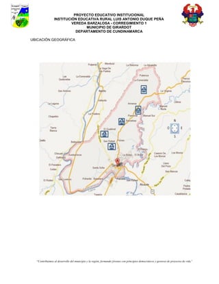 PROYECTO EDUCATIVO INSTITUCIONAL
                INSTITUCIÓN EDUCATIVA RURAL LUIS ANTONIO DUQUE PEÑA
                         VEREDA BARZALOSA - CORREGIMIENTO 1
                               MUNICIPIO DE GIRARDOT
                           DEPARTAMENTO DE CUNDINAMARCA

UBICACIÓN GEOGRÁFICA




  “Contribuimos al desarrollo del municipio y la región, formando jóvenes con principios democráticos y gestores de proyectos de vida”
 