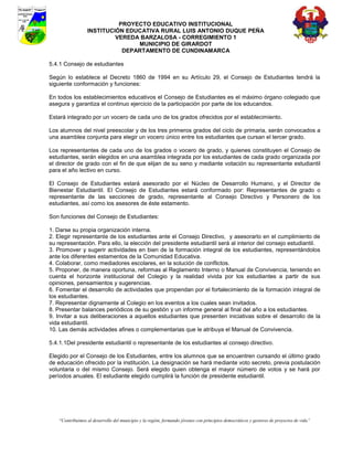 PROYECTO EDUCATIVO INSTITUCIONAL
                  INSTITUCIÓN EDUCATIVA RURAL LUIS ANTONIO DUQUE PEÑA
                           VEREDA BARZALOSA - CORREGIMIENTO 1
                                 MUNICIPIO DE GIRARDOT
                             DEPARTAMENTO DE CUNDINAMARCA

5.4.1 Consejo de estudiantes

Según lo establece el Decreto 1860 de 1994 en su Artículo 29, el Consejo de Estudiantes tendrá la
siguiente conformación y funciones:

En todos los establecimientos educativos el Consejo de Estudiantes es el máximo órgano colegiado que
asegura y garantiza el continuo ejercicio de la participación por parte de los educandos.

Estará integrado por un vocero de cada uno de los grados ofrecidos por el establecimiento.

Los alumnos del nivel preescolar y de los tres primeros grados del ciclo de primaria, serán convocados a
una asamblea conjunta para elegir un vocero único entre los estudiantes que cursan el tercer grado.

Los representantes de cada uno de los grados o vocero de grado, y quienes constituyen el Consejo de
estudiantes, serán elegidos en una asamblea integrada por los estudiantes de cada grado organizada por
el director de grado con el fin de que elijan de su seno y mediante votación su representante estudiantil
para el año lectivo en curso.

El Consejo de Estudiantes estará asesorado por el Núcleo de Desarrollo Humano, y el Director de
Bienestar Estudiantil. El Consejo de Estudiantes estará conformado por: Representantes de grado o
representante de las secciones de grado, representante al Consejo Directivo y Personero de los
estudiantes, así como los asesores de éste estamento.

Son funciones del Consejo de Estudiantes:

1. Darse su propia organización interna.
2. Elegir representante de los estudiantes ante el Consejo Directivo, y asesorarlo en el cumplimiento de
su representación. Para ello, la elección del presidente estudiantil será al interior del consejo estudiantil.
3. Promover y sugerir actividades en bien de la formación integral de los estudiantes, representándolos
ante los diferentes estamentos de la Comunidad Educativa.
4. Colaborar, como mediadores escolares, en la solución de conflictos.
5. Proponer, de manera oportuna, reformas al Reglamento Interno o Manual de Convivencia, teniendo en
cuenta el horizonte institucional del Colegio y la realidad vivida por los estudiantes a partir de sus
opiniones, pensamientos y sugerencias.
6. Fomentar el desarrollo de actividades que propendan por el fortalecimiento de la formación integral de
los estudiantes.
7. Representar dignamente al Colegio en los eventos a los cuales sean invitados.
8. Presentar balances periódicos de su gestión y un informe general al final del año a los estudiantes.
9. Invitar a sus deliberaciones a aquellos estudiantes que presenten iniciativas sobre el desarrollo de la
vida estudiantil.
10. Las demás actividades afines o complementarias que le atribuya el Manual de Convivencia.

5.4.1.1Del presidente estudiantil o representante de los estudiantes al consejo directivo.

Elegido por el Consejo de los Estudiantes, entre los alumnos que se encuentren cursando el último grado
de educación ofrecido por la institución. La designación se hará mediante voto secreto, previa postulación
voluntaria o del mismo Consejo. Será elegido quien obtenga el mayor número de votos y se hará por
períodos anuales. El estudiante elegido cumplirá la función de presidente estudiantil.




    “Contribuimos al desarrollo del municipio y la región, formando jóvenes con principios democráticos y gestores de proyectos de vida”
 
