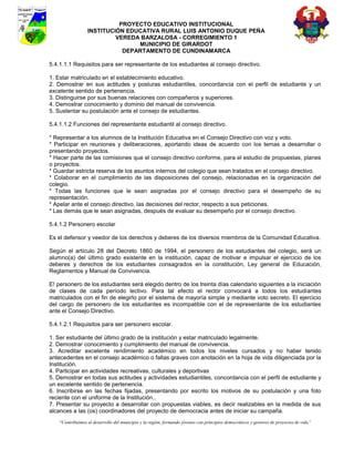 PROYECTO EDUCATIVO INSTITUCIONAL
                  INSTITUCIÓN EDUCATIVA RURAL LUIS ANTONIO DUQUE PEÑA
                           VEREDA BARZALOSA - CORREGIMIENTO 1
                                 MUNICIPIO DE GIRARDOT
                             DEPARTAMENTO DE CUNDINAMARCA

5.4.1.1.1 Requisitos para ser representante de los estudiantes al consejo directivo.

1. Estar matriculado en el establecimiento educativo.
2. Demostrar en sus actitudes y posturas estudiantiles, concordancia con el perfil de estudiante y un
excelente sentido de pertenencia.
3. Distinguirse por sus buenas relaciones con compañeros y superiores.
4. Demostrar conocimiento y dominio del manual de convivencia.
5. Sustentar su postulación ante el consejo de estudiantes.

5.4.1.1.2 Funciones del representante estudiantil al consejo directivo.

* Representar a los alumnos de la Institución Educativa en el Consejo Directivo con voz y voto.
* Participar en reuniones y deliberaciones, aportando ideas de acuerdo con los temas a desarrollar o
presentando proyectos.
* Hacer parte de las comisiones que el consejo directivo conforme, para el estudio de propuestas, planes
o proyectos.
* Guardar estricta reserva de los asuntos internos del colegio que sean tratados en el consejo directivo.
* Colaborar en el cumplimiento de las disposiciones del consejo, relacionadas en la organización del
colegio.
* Todas las funciones que le sean asignadas por el consejo directivo para el desempeño de su
representación.
* Apelar ante el consejo directivo, las decisiones del rector, respecto a sus peticiones.
* Las demás que le sean asignadas, después de evaluar su desempeño por el consejo directivo.

5.4.1.2 Personero escolar

Es el defensor y veedor de los derechos y deberes de los diversos miembros de la Comunidad Educativa.

Según el artículo 28 del Decreto 1860 de 1994, el personero de los estudiantes del colegio, será un
alumno(a) del último grado existente en la institución, capaz de motivar e impulsar el ejercicio de los
deberes y derechos de los estudiantes consagrados en la constitución, Ley general de Educación,
Reglamentos y Manual de Convivencia.

E! personero de los estudiantes será elegido dentro de los treinta días calendario siguientes a la iniciación
de clases de cada período lectivo. Para tal efecto el rector convocará a todos los estudiantes
matriculados con el fin de elegirlo por el sistema de mayoría simple y mediante voto secreto. El ejercicio
del cargo de personero de los estudiantes es incompatible con el de representante de los estudiantes
ante el Consejo Directivo.

5.4.1.2.1 Requisitos para ser personero escolar.

1. Ser estudiante del último grado de la institución y estar matriculado legalmente.
2. Demostrar conocimiento y cumplimiento del manual de convivencia.
3. Acreditar excelente rendimiento académico en todos los niveles cursados y no haber tenido
antecedentes en el consejo académico o faltas graves con anotación en la hoja de vida diligenciada por la
Institución.
4. Participar en actividades recreativas, culturales y deportivas
5. Demostrar en todas sus actitudes y actividades estudiantiles, concordancia con el perfil de estudiante y
un excelente sentido de pertenencia.
6. Inscribirse en las fechas fijadas, presentando por escrito los motivos de su postulación y una foto
reciente con el uniforme de la Institución..
7. Presentar su proyecto a desarrollar con propuestas viables, es decir realizables en la medida de sus
alcances a las (os) coordinadores del proyecto de democracia antes de iniciar su campaña.
    “Contribuimos al desarrollo del municipio y la región, formando jóvenes con principios democráticos y gestores de proyectos de vida”
 
