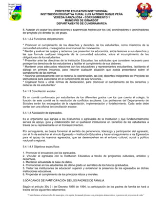 PROYECTO EDUCATIVO INSTITUCIONAL
                  INSTITUCIÓN EDUCATIVA RURAL LUIS ANTONIO DUQUE PEÑA
                           VEREDA BARZALOSA - CORREGIMIENTO 1
                                 MUNICIPIO DE GIRARDOT
                             DEPARTAMENTO DE CUNDINAMARCA

8. Aceptar y/o acatar las observaciones o sugerencias hechas por los (as) coordinadores o coordinadoras
del proyecto y/o director (a) de grupo.

5.4.1.2.2 Funciones del personero

* Promover el cumplimiento de los derechos y derechos de los estudiantes, como miembros de la
comunidad educativa, consagrados en el manual de convivencia.
* Recibir y evaluar las quejas y reclamos que presentan los educandos, sobre lesiones a sus derechos y
las que formule cualquier integrante de la comunidad educativa, sobre el incumplimiento de las
obligaciones de los estudiantes.
* Presentar ante las directivas de la Institución Educativa, las solicitudes que considere necesario para
proteger los derechos de los estudiantes y facilitar el cumplimiento de sus deberes.
* Mantener unas adecuadas relaciones con los educadores y representantes estudiantiles, facilitando el
diálogo en primera instancia, para resolver cualquier situación que pueda presentarse sobre el
cumplimiento de las normas
* Reunirse periódicamente con la rectoría, la coordinación, las (os) docentes integrantes del Proyecto de
Democracia para asesorarse en el cumplimiento de sus funciones..
* Organizar foros u otras formas de deliberación, para promover el cumplimiento de los derechos y
deberes de los estudiantes”

5.4.1.3 Conciliación escolar.

Es un comité conformado por estudiantes de los diferentes grados con los que cuenta el colegio, la
función de este comité es la resolución de conflictos escolares. Los profesores del Departamento de
Sociales serán los encargados de la capacitación, implementación y fortalecimiento. Cada sede debe
contar con una oficina de conciliación escolar.

5.4.1.4 Asociación de egresados.

Es el organismo que agrupa a los Exalumnos o egresados de la Institución y que fundamentalmente
servirá de apoyo, guía y colaboración con el quehacer institucional en beneficio de los estudiantes a
través de su representante en el Consejo Directivo.

Por consiguiente, se busca fomentar el sentido de pertenencia, liderazgo y participación del egresado,
con el fin de estrechar el vínculo Egresado – Institución Educativa y hacer el seguimiento a los Egresados
para el apoyo de nuestros egresados, que se desenvuelvan en el entorno cultural, social y político
nacional y regional.

5.4.1.4.1 Objetivos específicos

1. Promover el encuentro con los egresados.
2. Vincular al egresado con la Institución Educativa a través de programas culturales, artístico y
deportivos.
3. Mantener actualizada la base de datos.
4. Promocionar en los estudiantes de último grado un semillero de los futuros graduados.
5. Visitar las instituciones de educación superior y evidenciar la presencia de los egresados en dichas
instituciones educativas.
6. Propender el cumplimiento de los principios éticos y morales.

5.5ÓRGANOS DE PARTICIPACIÓN DE LOS PADRES DE FAMILIA

Según el artículo 30y 31 del Decreto 1860 de 1994, la participación de los padres de familia se hará a
través de los siguientes estamentos:
    “Contribuimos al desarrollo del municipio y la región, formando jóvenes con principios democráticos y gestores de proyectos de vida”
 