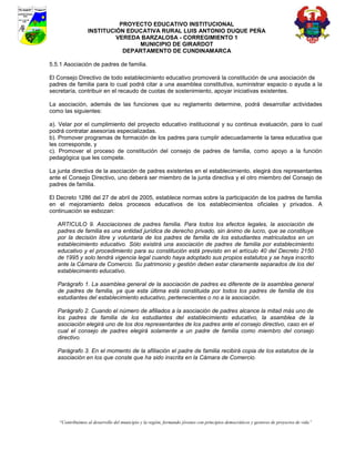 PROYECTO EDUCATIVO INSTITUCIONAL
                  INSTITUCIÓN EDUCATIVA RURAL LUIS ANTONIO DUQUE PEÑA
                           VEREDA BARZALOSA - CORREGIMIENTO 1
                                 MUNICIPIO DE GIRARDOT
                             DEPARTAMENTO DE CUNDINAMARCA

5.5.1 Asociación de padres de familia.

El Consejo Directivo de todo establecimiento educativo promoverá la constitución de una asociación de
padres de familia para lo cual podrá citar a una asamblea constitutiva, suministrar espacio o ayuda a la
secretaría, contribuir en el recaudo de cuotas de sostenimiento, apoyar iniciativas existentes.

La asociación, además de las funciones que su reglamento determine, podrá desarrollar actividades
como las siguientes:

a). Velar por el cumplimiento del proyecto educativo institucional y su continua evaluación, para lo cual
podrá contratar asesorías especializadas.
b). Promover programas de formación de los padres para cumplir adecuadamente la tarea educativa que
les corresponde, y
c). Promover el proceso de constitución del consejo de padres de familia, como apoyo a la función
pedagógica que les compete.

La junta directiva de la asociación de padres existentes en el establecimiento, elegirá dos representantes
ante el Consejo Directivo, uno deberá ser miembro de la junta directiva y el otro miembro del Consejo de
padres de familia.

El Decreto 1286 del 27 de abril de 2005, establece normas sobre la participación de los padres de familia
en el mejoramiento delos procesos educativos de los establecimientos oficiales y privados. A
continuación se esbozan:

   ARTICULO 9. Asociaciones de padres familia. Para todos los efectos legales, la asociación de
   padres de familia es una entidad jurídica de derecho privado, sin ánimo de lucro, que se constituye
   por la decisión libre y voluntaria de los padres de familia de los estudiantes matriculados en un
   establecimiento educativo. Sólo existirá una asociación de padres de familia por establecimiento
   educativo y el procedimiento para su constitución está previsto en el artículo 40 del Decreto 2150
   de 1995 y solo tendrá vigencia legal cuando haya adoptado sus propios estatutos y se haya inscrito
   ante la Cámara de Comercio. Su patrimonio y gestión deben estar claramente separados de los del
   establecimiento educativo.

   Parágrafo 1. La asamblea general de la asociación de padres es diferente de la asamblea general
   de padres de familia, ya que esta última está constituida por todos los padres de familia de los
   estudiantes del establecimiento educativo, pertenecientes o no a la asociación.

   Parágrafo 2. Cuando el número de afiliados a la asociación de padres alcance la mitad más uno de
   los padres de familia de los estudiantes del establecimiento educativo, la asamblea de la
   asociación elegirá uno de los dos representantes de los padres ante el consejo directivo, caso en el
   cual el consejo de padres elegirá solamente a un padre de familia como miembro del consejo
   directivo.

   Parágrafo 3. En el momento de la afiliación el padre de familia recibirá copia de los estatutos de la
   asociación en los que conste que ha sido inscrita en la Cámara de Comercio.




    “Contribuimos al desarrollo del municipio y la región, formando jóvenes con principios democráticos y gestores de proyectos de vida”
 