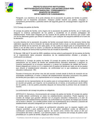 PROYECTO EDUCATIVO INSTITUCIONAL
                  INSTITUCIÓN EDUCATIVA RURAL LUIS ANTONIO DUQUE PEÑA
                           VEREDA BARZALOSA - CORREGIMIENTO 1
                                 MUNICIPIO DE GIRARDOT
                             DEPARTAMENTO DE CUNDINAMARCA

   Parágrafo. Los miembros de la junta directiva de la asociación de padres de familia no podrán
   contratar con la respectiva asociación. Tampoco podrán hacerlo sus padres, cónyuges o
   compañeros permanentes o parientes dentro del segundo grado de consanguinidad o segundo de
   afinidad.

5.5.2 Consejo de padres de familia

El consejo de padres de familia, como órgano de la asociación de padres de familia, es un medio para
asegurar la continua participación de los padres y acudientes en el proceso pedagógico del
establecimiento. Podrá estar integrado por los voceros de los padres de los alumnos que cursan cada
uno de los diferentes grados que ofrece la institución, o por cualquier otro esquema definido en el seno de
la asociación.

La junta directiva de la asociación de padres de familia convocará dentro de los primeros treinta días
calendario siguiente al de la iniciación de clases del período lectivo anual, a sendas asambleas de los
padres de familia de los alumnos de cada grado, en las cuales se elegirá para el correspondiente año
lectivo a uno de ellos como su vocero. La elección se efectuará por mayoría de votos de los miembros
presentes, después de transcurrida la primera hora de iniciada la asamblea.

El Decreto 1286 del 27 de abril de 2005, establece normas sobre la participación de los padres de familia
en el mejoramiento delos procesos educativos de los establecimientos oficiales y privados. A
continuación se esbozan:

   ARTICULO 5. Consejo de padres de familia. El consejo de padres de familia es un órgano de
   participación de los padres de familia del establecimiento educativo destinado a asegurar su
   continua participación en el proceso educativo y a elevar los resultados de calidad del servicio.
   Estará integrado por mínimo un (1) y máximo tres (3) padres de familia por cada uno de los grados
   que ofrezca el establecimiento educativo, de conformidad con lo que establezca el proyecto
   educativo institucional - PEI.

   Durante el transcurso del primer mes del año escolar contado desde la fecha de iniciación de las
   actividades académicas, el rector o director del establecimiento educativo convocará a los padres
   de familia para que elijan a sus representantes en el consejo de padres de familia.

   La elección de los representantes de los padres para el correspondiente año lectivo se efectuará
   en reunión por grados, por mayoría, con la presencia de, al menos, el cincuenta por ciento (50%)
   de los padres, o de los padres presentes después de transcurrida la primera hora de iniciada la
   reunión.

   La conformación del consejo de padres es obligatoria.

   ARTICULO 6. Estructura y funcionamiento del consejo de padres de familia. El consejo de padres
   de familia deberá conformarse en todos los establecimientos educativos. Podrá organizar los
   comités de trabajo que guarden afinidad con el proyecto educativo institucional y el plan de
   mejoramiento del establecimiento educativo, de conformidad con los planes de trabajo que acuerde
   con el rector o director. Los comités podrán contar con la participación de un directivo o docente del
   establecimiento educativo designado por el rector o director para tal fin.

   El consejo de padres es un órgano de participación educativa que no requiere registro ante
   ninguna autoridad y para pertenecer a él no se podrán establecer cuotas de afiliación o
   contribución económica de ninguna especie. Se reunirá como mínimo tres veces al año por
   convocatoria del rector o director, o por derecho propio. Las sesiones del consejo de padres serán
   presididas por un padre de familia, elegido por ellos mismos.
    “Contribuimos al desarrollo del municipio y la región, formando jóvenes con principios democráticos y gestores de proyectos de vida”
 