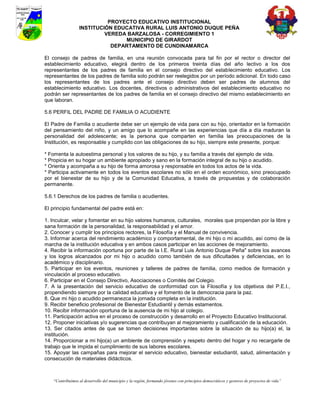 PROYECTO EDUCATIVO INSTITUCIONAL
                  INSTITUCIÓN EDUCATIVA RURAL LUIS ANTONIO DUQUE PEÑA
                           VEREDA BARZALOSA - CORREGIMIENTO 1
                                 MUNICIPIO DE GIRARDOT
                             DEPARTAMENTO DE CUNDINAMARCA

El consejo de padres de familia, en una reunión convocada para tal fin por el rector o director del
establecimiento educativo, elegirá dentro de los primeros treinta días del año lectivo a los dos
representantes de los padres de familia en el consejo directivo del establecimiento educativo. Los
representantes de los padres de familia solo podrán ser reelegidos por un período adicional. En todo caso
los representantes de los padres ante el consejo directivo deben ser padres de alumnos del
establecimiento educativo. Los docentes, directivos o administrativos del establecimiento educativo no
podrán ser representantes de los padres de familia en el consejo directivo del mismo establecimiento en
que laboran.

5.6 PERFIL DEL PADRE DE FAMILIA O ACUDIENTE

El Padre de Familia o acudiente debe ser un ejemplo de vida para con su hijo, orientador en la formación
del pensamiento del niño, y un amigo que lo acompañe en las experiencias que día a día maduran la
personalidad del adolescente; es la persona que comparten en familia las preocupaciones de la
Institución, es responsable y cumplido con las obligaciones de su hijo, siempre este presente, porque:

* Fomenta la autoestima personal y los valores de su hijo, y su familia a través del ejemplo de vida.
* Propicia en su hogar un ambiente apropiado y sano en la formación integral de su hijo o acudido.
* Orienta y acompaña a su hijo de forma amorosa y responsable en todos los actos de la vida.
* Participa activamente en todos los eventos escolares no sólo en el orden económico, sino preocupado
por el bienestar de su hijo y de la Comunidad Educativa, a través de propuestas y de colaboración
permanente.

5.6.1 Derechos de los padres de familia o acudientes.

El principio fundamental del padre está en:

1. Inculcar, velar y fomentar en su hijo valores humanos, culturales, morales que propendan por la libre y
sana formación de la personalidad, la responsabilidad y el amor.
2. Conocer y cumplir los principios rectores, la Filosofía y el Manual de convivencia.
3. Informar acerca del rendimiento académico y comportamental, de mi hijo o mi acudido, así como de la
marcha de la institución educativa y en ambos casos participar en las acciones de mejoramiento.
4. Recibir la información oportuna por parte de la I.E. Rural Luis Antonio Duque Peña" sobre los avances
y los logros alcanzados por mi hijo o acudido como también de sus dificultades y deficiencias, en lo
académico y disciplinario.
5. Participar en los eventos, reuniones y talleres de padres de familia, como medios de formación y
vinculación al proceso educativo.
6. Participar en el Consejo Directivo, Asociaciones o Comités del Colegio.
7. A la presentación del servicio educativo de conformidad con la Filosofía y los objetivos del P.E.I.,
propendiendo siempre por la calidad educativa y el fomento de la democracia para la paz.
8. Que mi hijo o acudido permanezca la jornada completa en la institución.
9. Recibir beneficio profesional de Bienestar Estudiantil y demás estamentos.
10. Recibir información oportuna de la ausencia de mi hijo al colegio.
11. Participación activa en el proceso de construcción y desarrollo en el Proyecto Educativo Institucional.
12. Proponer iniciativas y/o sugerencias que contribuyan al mejoramiento y cualificación de la educación.
13. Ser citados antes de que se tomen decisiones importantes sobre la situación de su hijo(a) el, la
institución.
14. Proporcionar a mi hijo(a) un ambiente de comprensión y respeto dentro del hogar y no recargarle de
trabajo que le impida el cumplimiento de sus labores escolares.
15. Apoyar las campañas para mejorar el servicio educativo, bienestar estudiantil, salud, alimentación y
consecución de materiales didácticos.



    “Contribuimos al desarrollo del municipio y la región, formando jóvenes con principios democráticos y gestores de proyectos de vida”
 