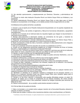 PROYECTO EDUCATIVO INSTITUCIONAL
                  INSTITUCIÓN EDUCATIVA RURAL LUIS ANTONIO DUQUE PEÑA
                           VEREDA BARZALOSA - CORREGIMIENTO 1
                                 MUNICIPIO DE GIRARDOT
                             DEPARTAMENTO DE CUNDINAMARCA

16. Ser atendido oportunamente y respetuosamente por Directivos, Docentes y administrativos del
plantel.
17. Conocer la misión dela Institución Educativa Rural Luis Antonio Duque Peña sus fortalezas y sus
debilidades.
18. Recibir delaInstitución Educativa Rural Luis Antonio Duque Peña un trato digno para mi hijo(a),
fundados en la comprensión, en el diálogo, y en el debido proceso frente al seguimiento de una falta.

5.6.2Deberes de los padres de familia o acudientes

1. Conocer y vivir el espíritu de la Filosofía Institucional enriqueciéndolo con mis aportes respetando las
directrices del P.E.I.
2. Conocer en familia y dar sentido al reglamento y Manual de Convivencia reforzándolo y apoyándolo
razonablemente.
3. Aportar en el momento de la matrícula todos los requisitos legales que integran la documentación e
información de los mismos.
4. Manejar adecuadamente la información recibida, sin comentarios de mal gusto, y haciendo los
correspondientes aportes en beneficio del proceso educativo.
5. Responder oportunamente al llamado delaInstitución Educativa Rural Luis Antonio Duque Peña y
proporcionar una comunicación adecuada con mi hijo en términos formativos.
6. Asistir puntualmente a todas las citas y reuniones y participar en ellas positivamente como integrante
de la Comunidad Educativa.
7. Velar por la prestación del servicio educativo de acuerdo a lo establecido en el P.E.I.
8. Cumplir con las obligaciones económicas exigidas por el Colegio al momento de firmar el Contrato
Educativo y reglamentadas por la Secretaría de educación Municipal.
9. Comunicar a la " IE Rural Luis Antonio Duque Peña” la ausencia o permisos para salir de la institución;
estos deben ser claros y específicos para cada caso que reflejen la razón que los motivó.
10. Atender y cumplir el llamado que me haga Bienestar Estudiantil.
11. Suministrar los números telefónicos a donde el colegio se pueda comunicar fácilmente y una vez
enterado asumir la responsabilidad.
12. Solicitar certificaciones y constancias conforme a las normas legales vigentes.
13. Informar por escrito el motivo de la ausencia del niño(a) a la institución.
14. Garantizar la adecuada presentación personal de los niños y niñas a las actividades escolares.
15. Proveer de útiles, materiales y uniformes a los niños(as), exigidos por la institución o los docentes
para garantizar el proceso educativo.
16. Revisar y guiar las actividades pedagógicas asignadas para la casa.
17. Respetar la integridad física moral de sus hijos(as).
18. Acatar las decisiones del Consejo Directivo y Consejo Académico.
19. Ser comedido y respetuoso de mis solicitudes, reclamos o diferencias con cualquier miembro de la
Institución Educativa Rural Luis Antonio Duque Peña.
20. Manifestar mi identidad con la institución mediante la aceptación de los principios rectores y la
filosofía de la Institución Educativa Rural Luis Antonio Duque Peña como condición básica para el
desarrollo armónico del proceso educativo de mi hijo.
21. Brindar a mi hijo Amor, atención y comprensión ante aquellas dificultades propias a la edad, Sin
recargarlo de trabajo que le impida el cumplimiento de sus labores escolares. Así mismo enviarlo
debidamente uniformado, limpio y bien presentado; evitando los castigos corporales para sancionar las
faltas de los niños.
22. Retirar la documentación de su acudido cuando decida cancelar la matrícula.

5.6.3 De las faltas de los padres de familia

1. Faltar a la honradez y a la verdad contra cualquier miembro de la Comunidad Educativa utilizando la
calumnia, el chisme y la mentira.
2. Utilizar para las quejas o reclamos otros mecanismos distintos a la(s) coordinación(es) y la Rectoría.
    “Contribuimos al desarrollo del municipio y la región, formando jóvenes con principios democráticos y gestores de proyectos de vida”
 