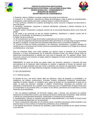 PROYECTO EDUCATIVO INSTITUCIONAL
                  INSTITUCIÓN EDUCATIVA RURAL LUIS ANTONIO DUQUE PEÑA
                           VEREDA BARZALOSA - CORREGIMIENTO 1
                                 MUNICIPIO DE GIRARDOT
                             DEPARTAMENTO DE CUNDINAMARCA

3. Presentar, alterar o falsificar o sustraer cualquier documento de la Institución.
4. Concurrir a la Institución Educativa en estado de embriaguez o bajo el efecto de estupefacientes,
alucinógenos y estimulantes para hacer cualquier reclamo o solicitud de servicio.
5. Traer, promover y distribuir en el plantel, alucinógenos, licores, consumir o negociar con ellos dentro o
fuera del plantel.
6. Amenazar, amedrentar, coaccionar o sobornar estudiantes, profesores o demás miembros de la
Comunidad Educativa.
7. Agredir verbal o físicamente a cualquier miembro de la Comunidad Educativa dentro como fuera del
plantel.
8. No asistir a las reuniones ya sea de carácter académico, disciplinario o cultural, cuando cite la
Rectoría, el Coordinador, la Orientadora y los profesores.
9. Hablar mal de la Institución.
10. El incumplimiento con el pago de los daños ocasionados por los hijos o acudidos.
11. En caso de suspensión temporal del estudiante debe permanecer en el hogar bajo la responsabilidad
del padre o acudiente, si existe retiro del estudiante debe darse aviso a la Secretaría Académica.
12. Cuando el Padre de Familia incumpliere a las citaciones, orientaciones y acuerdos pactados se
remitirá el caso a la Comisaría de Familia conforme al procedimiento pactado en el Código de la Infancia
y la Adolescencia y las leyes.

Para las anteriores faltas como todas aquellas que atenten contra el bienestar de la Comunidad
Educativa y el buen funcionamiento de la Institución Educativa Rural Luis Antonio Duque Peña se
determinará automáticamente la pérdida del cupo para el siguiente año. En agresión verbal, física,
emocional o sexual a los menores, el colegio estará en obligación de hacer la denuncia pertinente ante la
instancia adecuada.

PARÁGRAFO: El padre de familia que desee hablar con docentes, directivos o miembros del área
administrativa de la institución debe notificarse en portería y siguiendo el horario de atención será
atendido en el lugar destinado para ello, frente a secretaría; por razones de organización ningún padre
puede ser atendido en otro lugar diferente al asignado; excepto secretarias o coordinadores.

5.7 DE LOS DOCENTES

5.7.1. Perfil del docente

El docente de hoy y del tercer milenio debe ser afectuoso, capaz de despertar la sensibilidad y la
inteligencia, ser creativo, revolucionario, innovador, humano, actualizado, profesional, transformador,
dispuesto al cambio, inquieto, un verdadero guía, capaz de producir en sus estudiantes el gusto por el
saber, el gusto por descubrir, investigar y redefinir conocimientos; interesado por encontrar una
explicación y entendimiento de a realidad, de tal manera que sea un transformador de bases firmes para
el conocimiento en los primeros años a un asesor en los últimos, permitiendo así la autonomía y el auto
desarrollo de los estudiantes.

1. Ser una persona equilibrada, de formación integral, justa y racional, que reconozca los cambios
biosíquicos en el desarrollo humano y que practique los buenos valores para comprender, saber enfrentar
y orientar los comportamientos temerarios, inadecuados o inmaduros de los estudiantes.
2. Autoestimarse y estimar su profesión para ejecutar responsablemente y con acierto la función social
que le corresponde desarrollar con los educandos.
3. Tener la preparación adecuada con el momento social y científico-cultural para poder proyectar a sus
alumnos hacia un futuro exitoso en el desarrollo profesional y de su cotidianidad.
4. Ser ejemplo para educar a través de sus actitudes y poder solicitar la práctica de los valores humanos
a sus alumnos.



    “Contribuimos al desarrollo del municipio y la región, formando jóvenes con principios democráticos y gestores de proyectos de vida”
 