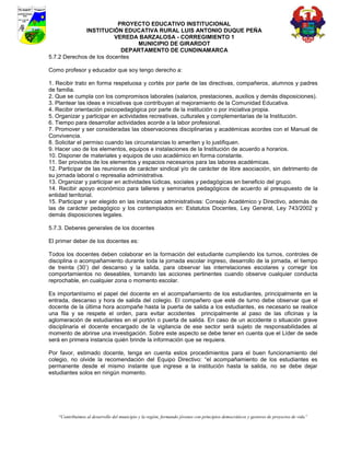 PROYECTO EDUCATIVO INSTITUCIONAL
              INSTITUCIÓN EDUCATIVA RURAL LUIS ANTONIO DUQUE PEÑA
                         VEREDA BARZALOSA - CORREGIMIENTO 1
                               MUNICIPIO DE GIRARDOT
                           DEPARTAMENTO DE CUNDINAMARCA
5.7.2 Derechos de los docentes

Como profesor y educador que soy tengo derecho a:

1. Recibir trato en forma respetuosa y cortés por parte de las directivas, compañeros, alumnos y padres
de familia.
2. Que se cumpla con los compromisos laborales (salarios, prestaciones, auxilios y demás disposiciones).
3. Plantear las ideas e iniciativas que contribuyan al mejoramiento de la Comunidad Educativa.
4. Recibir orientación psicopedagógica por parte de la institución o por iniciativa propia.
5. Organizar y participar en actividades recreativas, culturales y complementarias de la Institución.
6. Tiempo para desarrollar actividades acorde a la labor profesional.
7. Promover y ser consideradas las observaciones disciplinarias y académicas acordes con el Manual de
Convivencia.
8. Solicitar el permiso cuando las circunstancias lo ameriten y lo justifiquen.
9. Hacer uso de los elementos, equipos e instalaciones de la Institución de acuerdo a horarios.
10. Disponer de materiales y equipos de uso académico en forma constante.
11. Ser provistos de los elementos y espacios necesarios para las labores académicas.
12. Participar de las reuniones de carácter sindical y/o de carácter de libre asociación, sin detrimento de
su jornada laboral o represalia administrativa.
13. Organizar y participar en actividades lúdicas, sociales y pedagógicas en beneficio del grupo.
14. Recibir apoyo económico para talleres y seminarios pedagógicos de acuerdo al presupuesto de la
entidad territorial.
15. Participar y ser elegido en las instancias administrativas: Consejo Académico y Directivo, además de
las de carácter pedagógico y los contemplados en: Estatutos Docentes, Ley General, Ley 743/2002 y
demás disposiciones legales.

5.7.3. Deberes generales de los docentes

El primer deber de los docentes es:

Todos los docentes deben colaborar en la formación del estudiante cumpliendo los turnos, controles de
disciplina o acompañamiento durante toda la jornada escolar ingreso, desarrollo de la jornada, el tiempo
de treinta (30’) del descanso y la salida, para observar las interrelaciones escolares y corregir los
comportamientos no deseables, tomando las acciones pertinentes cuando observe cualquier conducta
reprochable, en cualquier zona o momento escolar.

Es importantísimo el papel del docente en el acompañamiento de los estudiantes, principalmente en la
entrada, descanso y hora de salida del colegio. El compañero que esté de turno debe observar que el
docente de la última hora acompañe hasta la puerta de salida a los estudiantes, es necesario se realice
una fila y se respete el orden, para evitar accidentes principalmente al paso de las oficinas y la
aglomeración de estudiantes en el portón o puerta de salida. En caso de un accidente o situación grave
disciplinaria el docente encargado de la vigilancia de ese sector será sujeto de responsabilidades al
momento de abrirse una investigación. Sobre este aspecto se debe tener en cuenta que el Líder de sede
será en primera instancia quién brinde la información que se requiera.

Por favor, estimado docente, tenga en cuenta estos procedimientos para el buen funcionamiento del
colegio, no olvide la recomendación del Equipo Directivo: “el acompañamiento de los estudiantes es
permanente desde el mismo instante que ingrese a la institución hasta la salida, no se debe dejar
estudiantes solos en ningún momento.




    “Contribuimos al desarrollo del municipio y la región, formando jóvenes con principios democráticos y gestores de proyectos de vida”
 
