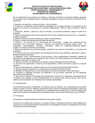 PROYECTO EDUCATIVO INSTITUCIONAL
                  INSTITUCIÓN EDUCATIVA RURAL LUIS ANTONIO DUQUE PEÑA
                           VEREDA BARZALOSA - CORREGIMIENTO 1
                                 MUNICIPIO DE GIRARDOT
                             DEPARTAMENTO DE CUNDINAMARCA

En el cumplimiento de sus labores los docentes y directivos fomentarán la educación integral, apoyarán
los propósitos de la modalidad escolar y estrategia pedagógica que guía las labores de formación de los
educandos.

1. Respetar sus derechos, no abusar de ellos, ni de su posición.
2. Cumplir con el desarrollo de los programas aprobados por el Consejo Directivo y de acuerdo con los
artículos 76 al 79 de la Ley General y su Decreto Reglamentario 1860 de 1994 y el Decreto 1290 de
2006.
3. Programar, elaborar y ejecutar el plan de estudios y de actividad académica, según el perfil de la
institución.
4. Aplicar la metodología activa para el desarrollo de los temas establecidos para cada área y asignatura
del plan de estudios.
5. Utilizar al máximo las ayudas didácticas y salidas complementarias.
6. Planear y realizar periódicamente actividades de refuerzo.
7. Orientar a los alumnos en la construcción de conocimiento, corregir las conductas anti con
vivenciales de la comunidad educativa y estimular las positivas fomentando valores como                   la
honestidad, responsabilidad, honradez, puntualidad, deseo de superación,solidaridad, alegría,
respeto y el rechazo a toda forma de violencia.
8. Asistir puntualmente a la jornada de trabajo, participar en los actos de comunidad y en reuniones de
profesores.
9. Cumplir con los turnos de disciplina, las actividades del comité a que pertenezca, decoración, izadas y
demás actividades planeadas.
10. Diligenciar veraz y oportunamente los documentos y libros reglamentarios: Asistencia, planillas de
calificaciones, parceladores (o su equivalente), plan de aula, control de progreso de los estudiantes, guías
de estudio, observador del alumno, etc.
11. Mantener el orden y la disciplina en los salones y demás dependencias de la Institución
12. Escuchar las sugerencias y reclamos de los estudiantes y Padres de Familia y buscar su solución
oportuna.
13. Dar un trato respetuoso y amable a cada uno de los miembros de la Comunidad Educativa.
14. Atender reclamos, sugerencias y orientaciones que imparta el Gobierno Escolar.
15. Respetar la integridad física, moral y psicológica de los alumnos evitando actos indecorosos.
16. Propiciar la integridad del grupo de profesores y de las buenas relaciones con los diferentes
estamentos de la Institución.
17. De acuerdo al Decreto 734 (Código Único Disciplinario), artículo 39. La asignación de espacios físicos
y material a los docentes se hará unificadamente en los primeros días del año escolar. Para ello se
elaboran actas que deben ser firmadas por los docentes responsables.

5.7.4 Prohibiciones

Las prohibiciones para los estudiantes, son también para los docentes, son compartimientos que deben
evitarse, porque uno de los métodos más efectivos para el proceso enseñanza-aprendizaje es aquel que
se da a través del ejemplo; por consiguiente, los docentes tienen el deber ético y moral de evitarlos. De
igual manera todas las contempladas en el estatuto docente, Ley General de Educación y Ley 734/2002

5.7.5 Permisos

Los permisos y excusas docentes se efectúan de la siguiente manera.

Permiso por un espacio de la jornada: Lo concede el Rector, solicitando formato que debe diligenciar el
docente y en el que explicita las horas de solicitud y las actividades que deja a los estudiantes. Así mismo
el docente que cubrirá el permiso.



    “Contribuimos al desarrollo del municipio y la región, formando jóvenes con principios democráticos y gestores de proyectos de vida”
 
