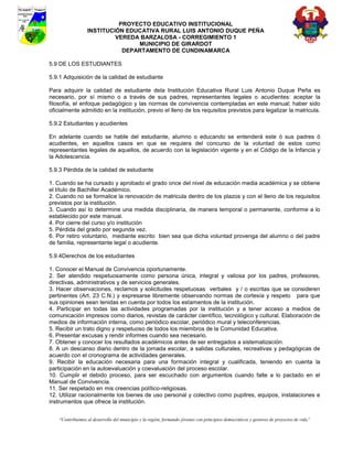 PROYECTO EDUCATIVO INSTITUCIONAL
                  INSTITUCIÓN EDUCATIVA RURAL LUIS ANTONIO DUQUE PEÑA
                           VEREDA BARZALOSA - CORREGIMIENTO 1
                                 MUNICIPIO DE GIRARDOT
                             DEPARTAMENTO DE CUNDINAMARCA

5.9 DE LOS ESTUDIANTES

5.9.1 Adquisición de la calidad de estudiante

Para adquirir la calidad de estudiante dela Institución Educativa Rural Luis Antonio Duque Peña es
necesario, por sí mismo o a través de sus padres, representantes legales o acudientes: aceptar la
filosofía, el enfoque pedagógico y las normas de convivencia contempladas en este manual; haber sido
oficialmente admitido en la institución, previo el lleno de los requisitos previstos para legalizar la matricula.

5.9.2 Estudiantes y acudientes

En adelante cuando se hable del estudiante, alumno o educando se entenderá este ó sus padres ó
acudientes, en aquellos casos en que se requiera del concurso de la voluntad de estos como
representantes legales de aquellos, de acuerdo con la legislación vigente y en el Código de la Infancia y
la Adolescencia.

5.9.3 Pérdida de la calidad de estudiante

1. Cuando se ha cursado y aprobado el grado once del nivel de educación media académica y se obtiene
el título de Bachiller Académico.
2. Cuando no se formalice la renovación de matricula dentro de los plazos y con el lleno de los requisitos
previstos por la institución.
3. Cuando así lo determine una medida disciplinaria, de manera temporal o permanente, conforme a lo
establecido por este manual.
4. Por cierre del curso y/o institución
5. Pérdida del grado por segunda vez.
6. Por retiro voluntario, mediante escrito bien sea que dicha voluntad provenga del alumno o del padre
de familia, representante legal o acudiente.

5.9.4Derechos de los estudiantes

1. Conocer el Manual de Convivencia oportunamente.
2. Ser atendido respetuosamente como persona única, integral y valiosa por los padres, profesores,
directivas, administrativos y de servicios generales.
3. Hacer observaciones, reclamos y solicitudes respetuosas verbales y / o escritas que se consideren
pertinentes (Art. 23 C.N.) y expresarse libremente observando normas de cortesía y respeto para que
sus opiniones sean tenidas en cuenta por todos los estamentos de la institución.
4. Participar en todas las actividades programadas por la institución y a tener acceso a medios de
comunicación impresos como diarios, revistas de carácter científico, tecnológico y cultural. Elaboración de
medios de información interna, como periódico escolar, periódico mural y teleconferencias.
5. Recibir un trato digno y respetuoso de todos los miembros de la Comunidad Educativa.
6. Presentar excusas y rendir informes cuando sea necesario.
7. Obtener y conocer los resultados académicos antes de ser entregados a sistematización.
8. A un descanso diario dentro de la jornada escolar, a salidas culturales, recreativas y pedagógicas de
acuerdo con el cronograma de actividades generales.
9. Recibir la educación necesaria para una formación integral y cualificada, teniendo en cuenta la
participación en la autoevaluación y coevaluación del proceso escolar.
10. Cumplir el debido proceso, para ser escuchado con argumentos cuando falte a lo pactado en el
Manual de Convivencia.
11. Ser respetado en mis creencias político-religiosas.
12. Utilizar racionalmente los bienes de uso personal y colectivo como pupitres, equipos, instalaciones e
instrumentos que ofrece la institución.


    “Contribuimos al desarrollo del municipio y la región, formando jóvenes con principios democráticos y gestores de proyectos de vida”
 