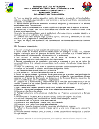 PROYECTO EDUCATIVO INSTITUCIONAL
                  INSTITUCIÓN EDUCATIVA RURAL LUIS ANTONIO DUQUE PEÑA
                           VEREDA BARZALOSA - CORREGIMIENTO 1
                                 MUNICIPIO DE GIRARDOT
                             DEPARTAMENTO DE CUNDINAMARCA

13. Tener una asistencia afectiva, razonable y efectiva de los padres o acudientes en las dificultades,
problemas y necesidades; quienes deberán estar presentes en las reuniones ordinarias y extraordinarias
convocadas por la institución.
14. Recibir estímulos por el buen rendimiento académico, disciplinario y participación en las distintas
actividades escolares y extraescolares.
15. Utilizar los servicios de laboratorios, biblioteca, medios audiovisuales, sala de sistemas, entre otros.
Ser respetado en mi honra y buen nombre, intimidad personal y familiar y ser protegido contra toda forma
de abuso sexual y explotación.
16. A recibir los primeros auxilios en caso de accidentes o enfermedad, mientras se avisa a los padres o
acudientes, quienes se harán cargo de la situación.
17. Manifestar con actitud siempre alegre y positiva: aprecio, estimación y admiración por las cosas
buenas de la vida, y el proceso de formación humana.
18. Elegir y ser elegido para representar a los compañeros en los diferentes estamentos del Gobierno
Escolar.

5.9.5 Deberes de los estudiantes

1. Conocer, cumplir y hacer cumplir lo establecido en el presente Manual de Convivencia
2. Valorar a todos los miembros de la Comunidad Educativa sin distingo de su raza, sexo, vocación
religiosa o ideológica ,desde los principios de respeto, amor y educación, que se deben reflejar al
momento de saludar, al pedir permiso, o presentar excusas, o al despedirse.
3. Estar dispuesto al diálogo respetuoso con el ánimo de fortalecer las relaciones
interpersonales y superar los conflictos siguiendo el conducto regular.
4. Expresar adecuadamente las inquietudes, sugerencias y propuestas a través de los medios de
comunicación interna de la institución como: periódico mural, periódico informativo del colegio, buzón de
sugerencias.
5. Cumplir con los horarios y tareas dentro de los términos señalados o acordados con el profesor.
6. Participar con entusiasmo en todas las actividades que organiza el plantel.
7. Traer los elementos necesarios para la labor académica.
8. Firmar el observador del alumno en el momento que sea requerido.
9. Cumplir con las orientaciones, correctivos y demás mecanismos que se empleen para la aplicación de
las decisiones más justas en beneficio de la persona humana sin obviar las responsabilidades del caso
presentes en el Manual de Convivencia, las decisiones de los Consejos Directivo, Académico, de
Convivencia, El Rector(a), los Coordinador(es) y los profesores.
10. Colaborar con el mantenimiento y embellecimiento de la institución, depositando la basura en las
canecas, cuidando que las paredes permanezcan limpias y dando un uso adecuado a los pupitres y
demás bienes de la institución.
11. Dar a conocer a los padres o acudientes las circulares enviadas por la institución.
12. Mantener informados a los padres de familia de las actividades programadas por la institución.
13. Cumplir con el uniforme del colegio.
14. Participar activamente en las elecciones estudiantiles de Personero y representante a Consejo
directivo.,
15. Portar el carné de estudiante, Manual de Convivencia y agenda con fotografía actualizada.
16. Evitar riñas callejeras y actos bochornosos que atenten contra la integridad personal.
17. Respetar el orden y la organización de la tienda escolar.
18. Permanecer en el aula de clase y guardar buen comportamiento.
19. Permanecer en la institución dentro de la jornada escolar.
20. Responder y cancelar el valor de los daños causados a la Institución o a personas.
21. Reflejar en la presentación personal limpieza. agrado y una buena imagen para preservar la
autoestima.
22. Valorar la amistad, evitando la crítica, el chisme, la envidia, los comentarios inapropiados, la agresión
física y el irrespeto.


    “Contribuimos al desarrollo del municipio y la región, formando jóvenes con principios democráticos y gestores de proyectos de vida”
 