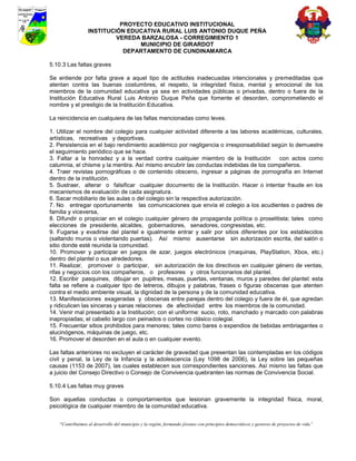 PROYECTO EDUCATIVO INSTITUCIONAL
                  INSTITUCIÓN EDUCATIVA RURAL LUIS ANTONIO DUQUE PEÑA
                           VEREDA BARZALOSA - CORREGIMIENTO 1
                                 MUNICIPIO DE GIRARDOT
                             DEPARTAMENTO DE CUNDINAMARCA

5.10.3 Las faltas graves

Se entiende por falta grave a aquel tipo de actitudes inadecuadas intencionales y premeditadas que
atentan contra las buenas costumbres, el respeto, la integridad física, mental y emocional de los
miembros de la comunidad educativa ya sea en actividades públicas o privadas, dentro o fuera de la
Institución Educativa Rural Luis Antonio Duque Peña que fomente el desorden, comprometiendo el
nombre y el prestigio de la Institución Educativa.

La reincidencia en cualquiera de las fallas mencionadas como leves.

1. Utilizar el nombre del colegio para cualquier actividad diferente a las labores académicas, culturales,
artísticas, recreativas y deportivas.
2. Persistencia en el bajo rendimiento académico por negligencia o irresponsabilidad según lo demuestre
el seguimiento periódico que se hace.
3. Faltar a la honradez y a la verdad contra cualquier miembro de la Institución         con actos como
calumnia, el chisme y la mentira. Así mismo encubrir las conductas indebidas de los compañeros.
4. Traer revistas pornográficas o de contenido obsceno, ingresar a páginas de pornografía en Internet
dentro de la institución.
5. Sustraer, alterar o falsificar cualquier documento de la Institución. Hacer o intentar fraude en los
mecanismos de evaluación de cada asignatura.
6. Sacar mobiliario de las aulas o del colegio sin la respectiva autorización.
7. No entregar oportunamente las comunicaciones que envía el colegio a los acudientes o padres de
familia y viceversa,
8. Difundir o propiciar en el colegio cualquier género de propaganda política o proselitista; tales como
elecciones de presidente, alcaldes, gobernadores, senadores, congresistas, etc.
9. Fugarse y evadirse del plantel e igualmente entrar y salir por sitios diferentes por los establecidos
(saltando muros o violentando puertas). Así mismo ausentarse sin autorización escrita, del salón o
sitio donde esté reunida la comunidad.
10. Promover y participar en juegos de azar, juegos electrónicos (maquinas, PlayStation, Xbox, etc.)
dentro del plantel o sus alrededores.
11. Realizar, promover o participar, sin autorización de los directivos en cualquier género de ventas,
rifas y negocios con los compañeros, o profesores y otros funcionarios del plantel.
12. Escribir pasquines, dibujar en pupitres, mesas, puertas, ventanas, muros y paredes del plantel: esta
falta se refiere a cualquier tipo de letreros, dibujos y palabras, frases o figuras obscenas que atenten
contra el medio ambiente visual, la dignidad de la persona y de la comunidad educativa.
13. Manifestaciones exageradas y obscenas entre parejas dentro del colegio y fuera de él, que agredan
y ridiculicen las sinceras y sanas relaciones de afectividad entre los miembros de la comunidad.
14. Venir mal presentado a la Institución; con el uniforme: sucio, roto, manchado y marcado con palabras
inapropiadas; el cabello largo con peinados o cortes no clásico colegial.
15. Frecuentar sitios prohibidos para menores; tales como bares o expendios de bebidas embriagantes o
alucinógenos, máquinas de juego, etc.
16. Promover el desorden en el aula o en cualquier evento.

Las faltas anteriores no excluyen el carácter de gravedad que presentan las contempladas en los códigos
civil y penal, la Ley de la Infancia y la adolescencia (Ley 1098 de 2006), la Ley sobre las pequeñas
causas (1153 de 2007), las cuales establecen sus correspondientes sanciones. Así mismo las faltas que
a juicio del Consejo Directivo o Consejo de Convivencia quebranten las normas de Convivencia Social.

5.10.4 Las faltas muy graves

Son aquellas conductas o comportamientos que lesionan gravemente la integridad física, moral,
psicológica de cualquier miembro de la comunidad educativa.


    “Contribuimos al desarrollo del municipio y la región, formando jóvenes con principios democráticos y gestores de proyectos de vida”
 