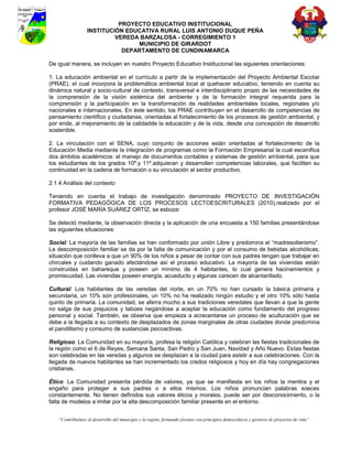 PROYECTO EDUCATIVO INSTITUCIONAL
                  INSTITUCIÓN EDUCATIVA RURAL LUIS ANTONIO DUQUE PEÑA
                           VEREDA BARZALOSA - CORREGIMIENTO 1
                                 MUNICIPIO DE GIRARDOT
                             DEPARTAMENTO DE CUNDINAMARCA

De igual manera, se incluyen en nuestro Proyecto Educativo Institucional las siguientes orientaciones:

1. La educación ambiental en el currículo a partir de la implementación del Proyecto Ambiental Escolar
(PRAE), el cual incorpora la problemática ambiental local al quehacer educativo, teniendo en cuenta su
dinámica natural y socio-cultural de contexto, transversal e interdisciplinario propio de las necesidades de
la comprensión de la visión sistémica del ambiente y de la formación integral requerida para la
comprensión y la participación en la transformación de realidades ambientales locales, regionales y/o
nacionales e internacionales. En éste sentido, los PRAE contribuyen en el desarrollo de competencias de
pensamiento científico y ciudadanas, orientadas al fortalecimiento de los procesos de gestión ambiental, y
por ende, al mejoramiento de la calidadde la educación y de la vida, desde una concepción de desarrollo
sostenible.

2. La vinculación con el SENA, cuyo conjunto de acciones están orientadas al fortalecimiento de la
Educación Media mediante la integración de programas como la Formación Empresarial la cual escenifica
dos ámbitos académicos: el manejo de documentos contables y sistemas de gestión ambiental, para que
los estudiantes de los grados 10º.y 11º.adquieran y desarrollen competencias laborales, que faciliten su
continuidad en la cadena de formación o su vinculación al sector productivo.

2.1.4 Análisis del contexto

Teniendo en cuenta el trabajo de investigación denominado PROYECTO DE INVESTIGACIÓN
FORMATIVA PEDAGÓGICA DE LOS PROCESOS LECTOESCRITURALES (2010),realizado por el
profesor JOSÉ MARÍA SUÁREZ ORTÍZ, se esboza:

Se detectó mediante, la observación directa y la aplicación de una encuesta a 150 familias presentándose
las siguientes situaciones:

Social: La mayoría de las familias se han conformado por unión Libre y predomina el “madresolterismo”.
La descomposición familiar se da por la falta de comunicación y por el consumo de bebidas alcohólicas;
situación que conlleva a que un 90% de los niños a pesar de contar con sus padres tengan que trabajar en
chircales y cuidando ganado afectándose así el proceso educativo. La mayoría de las viviendas están
construidas en bahareque y poseen un mínimo de 4 habitantes, lo cual genera hacinamientos y
promiscuidad. Las viviendas poseen energía, acueducto y algunas carecen de alcantarillado.

Cultural: Los habitantes de las veredas del norte, en un 70% no han cursado la básica primaria y
secundaria, un 10% son profesionales, un 10% no ha realizado ningún estudio y el otro 10% sólo hasta
quinto de primaria. La comunidad, se aferra mucho a sus tradiciones veredales que llevan a que la gente
no salga de sus prejuicios y tabúes negándose a aceptar la educación como fundamento del progreso
personal y social. También, se observa que empieza a acrecentarse un proceso de aculturación que se
debe a la llegada a su contexto de desplazados de zonas marginales de otras ciudades donde predomina
el pandillismo y consumo de sustancias psicoactivas.

Religioso: La Comunidad en su mayoría, profesa la religión Católica y celebran las fiestas tradicionales de
la región como el 6 de Reyes, Semana Santa, San Pedro y San Juan, Navidad y Año Nuevo. Estas fiestas
son celebradas en las veredas y algunos se desplazan a la ciudad para asistir a sus celebraciones. Con la
llegada de nuevos habitantes se han incrementado los credos religiosos y hoy en día hay congregaciones
cristianas.

Ético: La Comunidad presenta pérdida de valores, ya que se manifiesta en los niños la mentira y el
engaño para proteger a sus padres o a ellos mismos. Los niños pronuncian palabras soeces
constantemente. No tienen definidos sus valores éticos y morales, puede ser por desconocimiento, o la
falta de modelos a imitar por la alta descomposición familiar presente en el entorno.


    “Contribuimos al desarrollo del municipio y la región, formando jóvenes con principios democráticos y gestores de proyectos de vida”
 