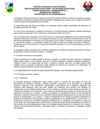 PROYECTO EDUCATIVO INSTITUCIONAL
                  INSTITUCIÓN EDUCATIVA RURAL LUIS ANTONIO DUQUE PEÑA
                           VEREDA BARZALOSA - CORREGIMIENTO 1
                                 MUNICIPIO DE GIRARDOT
                             DEPARTAMENTO DE CUNDINAMARCA

La Institución Educativa Rural Luis Antonio Duque Peña tendrá el deber de informar, garantizar y apoyar
al estudiante a través de entidades gubernamentales delegadas para resolver por vía legal, preventiva o
clínica la situación del estudiante con su familia.

El seguimiento de toda falta es formativo y el estudiante deberá realizar actividades de reposición en
compañía del Padre de Familia.

En caso de las estudiantes en estado de embarazo el Consejo Directivo adoptará medidas pertinentes
que procuren le seguridad física, emocional y continuidad escolar de la joven.

Los comportamientos anómalos de Conducta social y su repercusión negativa en la comunidad educativa
requieren decisiones muy firmes, con la segura convicción de que repercutirán positivamente a favor de
los demás estudiantes y/o miembros de la comunidad y que a pesar, de parecer muy severas; permitirán
la convivencia pacifica y el verdadero análisis por parte de quienes cometen conductas indebidas a
reorientarse por nuevos caminos, a buscar otros ambientes acordes con sus formas de pensar y actuar y
esto es educar.

El estudiante y Padre de familia ante la decisión adoptada por el órgano correspondiente aplican recursos
de apelación al fallo a la instancia superior inmediata.

5.13.5 Sobre el derecho a la educación.

Ningún estudiante se le podrá impedir el acceso al colegio, o al salón de clase. Cuando un estudiante
llegue tarde al salón o a la institución, este sin el uniforme respectivo, presente indisciplina constante o
cualquier causal, no se debe sacar del salón o impedir su acceso; para ello, se deben adoptar otras
medidas como el llamado de atención verbal, llamado de atención por escrito en el observador y/o
citación al padre de familia a través del comparendo.

5.14 PROGRAMAS DE LA INSTITUCIÓN EDUCATIVA RURAL LUIS ANTONIO DUQUE PEÑA

5.14.1 Programa jóvenes y adultos

5.14.1.1 Definición

El Proyecto Educativo Institucional, reúne ciertos criterios y normas por las cuales se rigen los
estudiantes del Programa Jóvenes y adultos, maestros y directivos de la institución en la jornada
nocturna; responde a las condiciones, necesidades y expectativas de la población estudiantil que
conforma este programa, para que sean sujetos con derechos pero también con deberes; su
cumplimiento es de carácter estricto pero a la vez racional y humano lo cual permite la formación de
criterios que fortalecen la convivencia y que creen las condiciones para mejorar la calidad de vida que
responda a los retos de la ciudad , humana e incluyente. La Constitución Política, la Ley General de
Educación, señalan la educación como un derecho fundamental de toda persona con la cual se busca el
acceso al conocimiento y a la cultura ; el Plan de desarrollo de la Ciudad da especial importancia al
Programa de Educación para jóvenes y adultos escolarizados y no escolarizados a nivel formal y no
formal para incluirlos en el sistema educativo cumpliendo así la realización de proyectos de vida y la
construcción de una sociedad justa y democrática. La educación para adultos es aquella que se ofrece a
las personas en edad relativamente mayor a la aceptada regularmente en la educación por niveles y
grados del servicio público educativo, que deseen suplir y completar su formación o completar o validar
sus estudios.




    “Contribuimos al desarrollo del municipio y la región, formando jóvenes con principios democráticos y gestores de proyectos de vida”
 