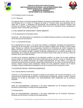 PROYECTO EDUCATIVO INSTITUCIONAL
                  INSTITUCIÓN EDUCATIVA RURAL LUIS ANTONIO DUQUE PEÑA
                           VEREDA BARZALOSA - CORREGIMIENTO 1
                                 MUNICIPIO DE GIRARDOT
                             DEPARTAMENTO DE CUNDINAMARCA

5.14.2 Programa volver a la escuela

5.14.2.1 Definición

El programa Volver a la Escuela pretende fortalecer el proceso de aprendizaje de niños, niñas y jóvenes
con extraedad de 9 a 14 años. El Programa se divide en “Primeras Letras” para estudiantes que no
saben leer, ni escribir; y “Aceleración del Aprendizaje” para estudiantes que requieren nivelarse, para
continuar sus estudios. Ningún Directivo docente podrá enviar de la educación formal, estudiantes al
programa Volver a la Escuela, para refuerzo.

5.15 DEL BIENESTAR COMUNITARIO Y MEDIO AMBIENTE

5.15.1El departamento de bienestar escolar

Consciente del mejoramiento en la prestación de la Calidad Educativa presenta a continuación algunos
de los servicios que se presentan:

5.15.1.1 La Orientación Escolar.

Es el departamento de apoyo y de ayuda socio afectiva y psicológica, encargado del seguimiento y
orientación de las conductas; y de asesoría ante las medidas a adoptar ante una falta, entre las cuales
están: Orientar los conflictos de los estudiantes; Coordinar las Direcciones de Grado; Organizar los
talleres de Padres; cursos de capacitación y prevención contra el consumo de droga; el manejo de la
sexualidad; los conflictos sociales y aquellos programas establecidos por los órganos escolares y las
necesidades de la Institución Educativa Rural Luis Antonio Duque Peña presta su servicio a todos los
miembros de la Comunidad Educativa.

A través de los proyectos realizados por los diferentes comités y en acopio con la parte académica
procura integrar la emocionalidad como parte fundamental del ser humano, cuando el estudiante crea
conciencia de sus propias emociones; las maneja adecuadamente, se auto motiva, y es capaz de
reconocer las emociones de los demás y relacionarse positivamente en las cuatro (4) dimensiones del ser
humano; relación consigo mismo (individual); relación con otros (aleatoria); relación con el entorno
(ecología) y relación trascendencia (teológica) en pro de la construcción de un proyecto de vida.

5.16 ESPACIOS FÍSICOS Y SERVICIOS GENERALES

5.16.1 Aula de sistemas e informática

Conforme a su funcionamiento se proyecta al estudio de las políticas, del currículo de sistemas, y a la
consecución de proyectos para la dotación y mantenimiento de programas, enseres y equipos. Sobre la
utilización de la sala de informática y las responsabilidades serán establecidas por los Directivos
Docentes.

5.16.2 Biblioteca

Sobre las responsabilidades, organización y uso serán establecidos por los Directivos Docentes y
Docentes que administran el manejo del aula especializada.

5.16.3Laboratorios

Sobre las responsabilidades, organización y uso serán establecidos por los Directivos Docentes y
Docentes que administran el manejo del aula especializada.


    “Contribuimos al desarrollo del municipio y la región, formando jóvenes con principios democráticos y gestores de proyectos de vida”
 
