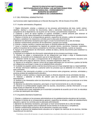 PROYECTO EDUCATIVO INSTITUCIONAL
                  INSTITUCIÓN EDUCATIVA RURAL LUIS ANTONIO DUQUE PEÑA
                           VEREDA BARZALOSA - CORREGIMIENTO 1
                                 MUNICIPIO DE GIRARDOT
                             DEPARTAMENTO DE CUNDINAMARCA

5.17. DEL PERSONAL ADMINISTRATIVO

Las funciones están reglamentadas por el Decreto Municipal No. 249 de Octubre 24 de 2005.

5.17.1 Auxiliar administrativo (Pagadora)

1. Digitar información, orientar, y colaborar en los procesos administrativos del área, recibir, radicar,
clasificar, distribuir y controlar los documentos, datos y elementos relacionados con los asuntos de
competencia de la dependencia, de acuerdo con las normas y procedimientos respectivos.
2. Colaborar y servir de apoyo logístico al superior inmediato y demás personal para alcanzar el
cumplimiento de las metas propuestas en el establecimiento educativo.
3. Realizar el trámite de la correspondencia general y específica de entrada y salida del establecimiento
educativo y establecer los respectivos controles para la adecuada administración.
4. Mantener los elementos necesarios para lograr un buen funcionamiento de su sitio de trabajo.
5. Realizar mantenimiento preventivo de los elementos y equipos que maneja
6. Orientar y realizar cambios o mejoras para lograr un eficiente desarrollo de las actividades del área.
7. Llevar y mantener actualizados los registros de carácter técnico, económico, financiero, estadístico,
verificar la exactitud de los mismos y presentar los informes correspondientes, cuando se requiera.
8. Apoyar en la consolidación de información, análisis de datos y demás documentos para establecer su
veracidad y exactitud.
9. Participar en la digitación de información sistematizada de los procesos que tenga a cargo.
10. Efectuar los pagos y consignaciones de las obligaciones que tenga a cargo el establecimiento
educativo, de acuerdo con la designación que se le haya efectuado.
11. Adelantar trámite de pago y consignaciones de la obligaciones del establecimiento educativo ante
terceros tales como pago de servicios, bancos, impuestos respectivos, tasas, etc,
12. Apoyar en la recepción y ejercer control de los pagos efectuados por los alumnos o padres de familia
por obligaciones que tengan a cargo con el establecimiento educativo.
13. Custodiar los papeles valores y demás documentos que se le haya asignado bajo su responsabilidad.
14. Brindar información telefónica y personal sobre los procesos que se adelantan en el área y que le
sean solicitados.
15. Orientar y dar información al público y a los funcionarios sobre programas, servicios, actividades y
acciones propias del establecimiento educativo.
16. Orientar y realizar cambios o mejoras para lograr un eficiente desarrollo de las actividades del área.
17. Elaborar y adelantar el trámite de citación para las personas cuya presencia requiera la
Administración
18. Notificar a los interesados sobre los documentos o actos administrativos que se produzcan en el área
de desempeño
19. Mantener los elementos necesarios, para lograr un buen funcionamiento de su sitio de trabajo.
20. Observar la confidencialidad exigida sobre los asuntos, documentos y demás información a la que
tenga acceso en desarrollo de sus funciones.
21. Las demás que le sean asignadas por la autoridad competente de acuerdo con el nivel, la naturaleza
y el área del desempeño del empleo.

5.17.2 Ayudante (Secretaría Académica)

1. Orientar y colaborar en los procesos administrativos en los establecimientos educativos del municipio.
2. Realizar el trámite de la correspondencia general y específica de entrada y salida del establecimiento
educativo y ejercer los controles para la adecuada administración.
3. Mantener los elementos necesarios, para lograr un buen funcionamiento de su sitio de trabajo.
4. Efectuar el apoyo logístico para la realización de los eventos en el área de su competencia.
5. Realizar mantenimiento preventivo de los elementos y equipos que maneja.
6. Apoyar al personal del establecimiento educativo en el registro de matrícula de los alumnos, trámites
requeridos por los alumnos.
    “Contribuimos al desarrollo del municipio y la región, formando jóvenes con principios democráticos y gestores de proyectos de vida”
 