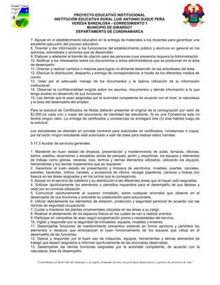 PROYECTO EDUCATIVO INSTITUCIONAL
                  INSTITUCIÓN EDUCATIVA RURAL LUIS ANTONIO DUQUE PEÑA
                           VEREDA BARZALOSA - CORREGIMIENTO 1
                                 MUNICIPIO DE GIRARDOT
                             DEPARTAMENTO DE CUNDINAMARCA

7. Apoyar en el establecimiento educativo en la entrega de materiales a los docentes para garantizar una
excelente ejecución del proceso educativo.
8. Orientar y dar información a los funcionarios del establecimiento público y alumnos en general en los
servicios, actividades y acciones que se desarrollan.
9. Elaborar y adelantar el trámite de citación para las personas cuya presencia requiera la Administración
10. Notificar a los interesados sobre los documentos o actos administrativos que se produzcan en el área
de desempeño
11. Orientar y realizar cambios o mejoras para lograr un eficiente desarrollo de las actividades del área.
12. Efectuar la distribución, despacho y entrega de correspondencia, a través de los diferentes medios de
correo.
13. Velar por el adecuado manejo de los documentos y la óptima utilización de la información
institucional.
14. Observar la confidencialidad exigida sobre los asuntos, documentos y demás información a la que
tenga acceso en desarrollo de sus funciones.
15. Las demás que le sean asignadas por la autoridad competente de acuerdo con el nivel, la naturaleza
y el área del desempeño del empleo.

Para la solicitud de Certificados de Notas deberán presentar el original de la consignación por valor de
$3.000.oo cada uno y copia del documento de identidad del estudiante. Si es una Constancia esta no
tendrá ningún valor. La entrega de certificados y constancias se entregará tres (3) días hábiles luego de
la solicitud.

Los estudiantes se atienden en jornada contraria para solicitudes de certificados, constancias o cupos,
por tal razón ningún estudiante está autorizado a salir de clase para realizar estos trámites.

5.17.3 Auxiliar de servicios generales

1. Mantener en buen estado de limpieza, presentación y mantenimiento de aulas, terrazas, oficinas,
baños, pasillos, ascensores y escaleras zonas de parqueo, jardín y deportivas, los equipos y elementos
de trabajo como grecas, neveras, loza, termos y demás elementos utilizados, utilizando los equipos,
herramientas y los demás implementos que se requieran.
2. Garantizar el buen estado de presentación y limpieza de escritorios, muebles, puertas, canceles,
paredes, barandas, vidrios, canales, y accesorios de oficina, recoger papeleras, canecas y bolsas con
basura en las áreas asignadas y en los turnos que le corresponda.
3. Apoyar en el servicio de cafetería y su distribución a las diferentes áreas que le hayan sido asignadas.
4. Solicitar oportunamente los elementos y utensilios requeridos para el desempeño de sus labores y
velar por su correcta utilización.
5. Comunicar oportunamente al superior inmediato, sobre cualquier anomalía que observe en el
desempeño de sus funciones y solicitarle su colaboración para solucionarla.
6. Utilizar debidamente los elementos de dotación, protección y seguridad personal de acuerdo con las
normas de seguridad ocupacional.
7. Cuidar y mantener las plantas ornamentales ubicadas en las áreas a su cargo.
8. Realizar el alistamiento de los espacios físicos en los cuales se van a realizar eventos.
9. Participar en campañas de aseo según programación previa y necesidades del servicio.
10. Vigilar y responder por la seguridad de inmuebles, equipos, muebles y enseres.
11. Desempeñar funciones de mantenimiento preventivo aislando en forma oportuna y periódica los
elementos o residuos que entorpezcan el buen funcionamiento de los equipos que utiliza en el
desempeño de las funciones.
12. Operar y responder por el buen uso de máquinas, equipos, herramientas y demás elementos de
trabajo que lesean asignados e informar oportunamente de las anomalías observadas.
13. Desempeñar las demás funciones asignadas por la autoridad competente, de acuerdo con la
naturaleza, área de desempeño.


    “Contribuimos al desarrollo del municipio y la región, formando jóvenes con principios democráticos y gestores de proyectos de vida”
 