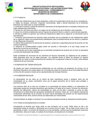 PROYECTO EDUCATIVO INSTITUCIONAL
                  INSTITUCIÓN EDUCATIVA RURAL LUIS ANTONIO DUQUE PEÑA
                           VEREDA BARZALOSA - CORREGIMIENTO 1
                                 MUNICIPIO DE GIRARDOT
                             DEPARTAMENTO DE CUNDINAMARCA

5.17.4 Celaduría

1. Vigilar las instalaciones que le sean asignadas y velar por la seguridad cuando sea de su competencia.
2. Vigilar los equipos, vehículos, máquinas, herramientas, útiles y demás elementos de la Institución
Educativa que estén bajo su responsabilidad.
3. Controlar la entrada y salida de personal y elementos de las dependencias municipales verificando que
estén debidamente autorizados.
4. Revisar los vehículos que entren y/o salgan de las instalaciones de la Alcaldía o sitio asignado.
5. Llevar los controles establecidos para el ingreso de personal interno y externo cuando le sea asignado.
6. Brindar al público en general, que visite las instalaciones objeto de su vigilancia, la información que le
sea requerida.
7. Presentar oportunamente los informes sobre anomalías que se presenten en las instalaciones objeto
de su vigilancia, seguir los procedimientos establecidos para el esclarecimiento de los hechos y colaborar
en las diligencias necesarias.
8. Utilizar adecuadamente los elementos de dotación, protección y seguridad personal de acuerdo con las
normas respectivas.
9. Observar la confidencialidad exigida sobre los asuntos e información a la que tenga acceso en
desarrollo normal de sus funciones.
10. Las demás que le sean asignadas por la autoridad competente de acuerdo con el nivel, la naturaleza
y el área del desempeño del empleo.

Están prohibidas las reuniones de los miembros de Servicio Generales y/o Vigilancia en las casetas o
sitios asignados para uso de estas personas. Los vigilantes tienen el deber de ubicarse en lugares
específicos y/o hacer la ronda institucional de acuerdo con la asignación dada por el rector, para eficacia
y eficiencia de sus funciones.

5.18 SERVICIO DE TIENDA ESCOLAR

Se regirán por todas consideraciones establecidas por los contratos de prestación de servicio con la
Institución Educativa, las cuales deben ser conocidas por todos los miembros de la Comunidad Educativa
el inicio del año escolar a través de los representantes del Consejo Directivo.

5.19 COMEDOR ESCOLAR

La alimentación de los niños es un hecho de gran importancia social y sanitaria, tanto por las
necesidades de su propio crecimiento como por el papel preventivo de la misma para proteger y
promover la salud.

Los primeros años de la vida son cruciales en el aprendizaje de buenos hábitos y la implantación de
adecuadas pautas de conducta alimenticia será decisiva a lo largo de la misma. Conocer los alimentos,
apreciar sus diferencias, valorar las necesidades en cada uno de ellos y aprender a comer de todo,
incluyendo en la dieta diaria las necesarias cantidades de verduras, frutas, etc., es el objetivo esencial de
la educación alimenticia. En el comedor se sirven menús estudiados de acuerdo con los requerimientos
nutricionales de los niños. Dichos menús son elaborados por nutricionistas.

Cuando finalizan se dirigen a continuar con sus labores escolares durante la respectivas jornada escolar.

5.19.1 Sobre el acompañamiento al comedor.

Corresponde al docente que tenga clase en ese momento con el curso. Debe llevar en fila a los
estudiantes hasta el comedor y devolverse de la misma forma al salón. No se debe enviar solos a los
estudiantes al salón. La función del docente es la de acompañar, verificar que los estudiantes consuman
los alimentos, velar por el aseo, el cuidado de los bienes y la disciplina en el comedor.
    “Contribuimos al desarrollo del municipio y la región, formando jóvenes con principios democráticos y gestores de proyectos de vida”
 