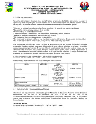 PROYECTO EDUCATIVO INSTITUCIONAL
                  INSTITUCIÓN EDUCATIVA RURAL LUIS ANTONIO DUQUE PEÑA
                           VEREDA BARZALOSA - CORREGIMIENTO 1
                                 MUNICIPIO DE GIRARDOT
                             DEPARTAMENTO DE CUNDINAMARCA

5.19.2 Del uso del comedor

Tomar los alimentos en el colegio tiene como finalidad la formación de hábitos alimenticios buenos y el
aprendizaje de la etiqueta y los buenos modales. En el comedor se exigen con máximo rigor las normas
de etiqueta y de buenos modales. Las faltas contra estas normas son consideradas graves.

* Siempre se asiste al comedor con el uniforme completo y de acuerdo con las normas de uso.
* Lavarse las manos antes y después de la comida.
* Comer todo, y en cantidad conveniente.
* Tratar con respeto y educación a sus compañeros, monitores y demás personal.
* Obedecer las indicaciones de los responsables del comedor.
* No molestar a alumnos más pequeños o más débiles.
* En el comedor se procura hablar en voz muy baja, no correr ni levantarse de su puesto sin necesidad.
* En el comedor se brinda autoservicio, toda persona debe hacer fila y respetarla.

Los estudiantes entrarán por cursos, en filas y acompañados de su director de grupo o profesor
encargado. Habrá un profesor encargado del comedor, él es la máxima autoridad en el lugar y tomará las
decisiones que sean pertinentes. El menaje utilizado para trasladar los alimentos hasta la mesa, una vez
utilizados debe devolverse a su puesto. Ninguna persona dejará platos, vasos u otros objetos sobre la
mesa. Una vez termine de comer, debe colocarlos en el lugar indicado para ello. El tiempo destinado para
el servicio de comedor está limitado. Las personas deben ajustarse a ese horario.

5.20RESPECTO DE LOS HORARIOS Y LOS PERÍODOS LECTIVOS.

Los horarios y el período lectivo por los que se rige la Institución son:

                    NIVEL                         JORNADA                     SEDE                             HORARIO
                                                                           BARZALOSA
                                                                             BERLÍN
                                                                                                         7:00 am a 11:00 am
  Preescolar                                                             CERRO GUABINAL
                                                                          GUABINAL PLAN
                                                                            PIAMONTE
                                                                           BARZALOSA
                                                   MAÑANA
                                                                             BERLÍN
  Básica Primaria                                                        CERRO GUABINAL                   7:00 am a 12:00 m
                                                                          GUABINAL PLAN
                                                                            PIAMONTE
  Básica secundaria
                                                                                                         6:30 am a 12:30 pm
  Media                                                                      BARZALOSA
  Educación para jóvenes y adultos               NOCTURNA                                                6:30 p.m. a 9:45 pm

5.21 EXCURSIONES Y SALIDAS PEDAGÓGICAS

Atendiendo los requerimientos establecidos por el Ministerio de Educación Nacional en las Directivas
Ministeriales No. 30 del 31 de Diciembre de 2009 y la No. 08 de Junio 12 de
2009(http://www.mineducacion.gov.co/1621/propertyvalue-31218.html), determinó que, el documento
marco para programar las salidas pedagógicas direccionadas desde los diferentes Núcleos de
Competencias:

* COMUNICATIVO
(HUMANIDADES: IDIOMA EXTRANJERO Y LENGUA CASTELLANA).




    “Contribuimos al desarrollo del municipio y la región, formando jóvenes con principios democráticos y gestores de proyectos de vida”
 