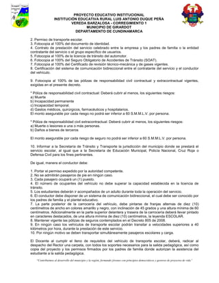 PROYECTO EDUCATIVO INSTITUCIONAL
                  INSTITUCIÓN EDUCATIVA RURAL LUIS ANTONIO DUQUE PEÑA
                           VEREDA BARZALOSA - CORREGIMIENTO 1
                                 MUNICIPIO DE GIRARDOT
                             DEPARTAMENTO DE CUNDINAMARCA

2. Permiso de transporte escolar.
3. Fotocopia al 100% del documento de identidad.
4. Contrato de prestación del servicio celebrado entre la empresa y los padres de familia o la entidad
contratante del servicio o el grupo específico de usuarios.
5. Fotocopia al 100% de la licencia de tránsito del automotor.
6. Fotocopia al 100% del Seguro Obligatorio de Accidentes de Tránsito (SOAT).
7. Fotocopia al 100% del Certificado de revisión técnico-mecánica y de gases vigentes.
8. Certificación del sistema de comunicación bidireccional entre el contratante del servicio y el conductor
del vehículo.

9. Fotocopia al 100% de las pólizas de responsabilidad civil contractual y extracontractual vigentes,
exigidas en el presente decreto.

* Póliza de responsabilidad civil contractual: Deberá cubrir al menos, los siguientes riesgos:
a) Muerte
b) Incapacidad permanente
c) Incapacidad temporal.
d) Gastos médicos, quirúrgicos, farmacéuticos y hospitalarios.
El monto asegurable por cada riesgo no podrá ser inferior a 60 S.M.M.L.V. por persona.

* Póliza de responsabilidad civil extracontractual: Deberá cubrir al menos, los siguientes riesgos:
a) Muerte o lesiones a una o más personas.
b) Daños a bienes de terceros

El monto asegurable por cada riesgo de seguro no podrá ser inferior a 60 S.M.M.L.V. por persona.

10. Informar a la Secretaría de Tránsito y Transporte la jurisdicción del municipio donde se prestará el
servicio escolar, al igual que a la Secretaría de Educación Municipal, Policía Nacional, Cruz Roja o
Defensa Civil para los fines pertinentes.

De igual, manera el conductor debe:

1. Portar el permiso expedido por la autoridad competente.
2. No se admitirán pasajeros de pie en ningún caso.
3. Cada pasajero ocupará un (1) puesto.
4. El número de ocupantes del vehículo no debe superar la capacidad establecida en la licencia de
tránsito.
5. Los estudiantes deberán ir acompañados de un adulto durante toda la operación del servicio.
6. El conductor debe disponer de un sistema de comunicación bidireccional, el cual debe ser conocido por
los padres de familia y el plantel educativo.
7. La parte posterior de la carrocería del vehículo, debe pintarse de franjas alternas de diez (10)
centímetros de ancho en colores amarillo y negro, con inclinación de 45 grados y una altura mínima de 60
centímetros. Adicionalmente en la parte superior delantera y trasera de la carrocería deberá llevar pintado
en caracteres destacados, de una altura mínima de diez (10) centímetros, la leyenda ESCOLAR.
8. Mantener vigente las pólizas de seguros contemplados en el Decreto 805 de 2008.
9. En ningún caso los vehículos de transporte escolar podrán transitar a velocidades superiores a 40
kilómetros por hora, durante la prestación de este servicio.
10. Por ningún motivo se deben transportar simultáneamente pasajeros escolares y carga.

El Docente al cumplir el lleno de requisitos del vehículo de transporte escolar, deberá, radicar al
despacho del Rector una carpeta, con todos los soportes necesarios para la salida pedagógica, así como
copia del proyecto y los permisos firmados por los padres de familia donde autorizan la asistencia del
estudiante a la salida pedagógica.
    “Contribuimos al desarrollo del municipio y la región, formando jóvenes con principios democráticos y gestores de proyectos de vida”
 