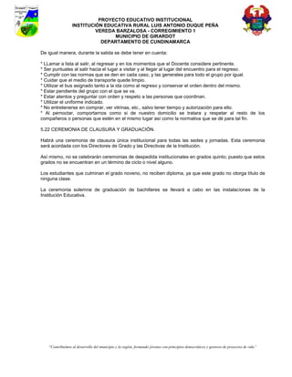 PROYECTO EDUCATIVO INSTITUCIONAL
                 INSTITUCIÓN EDUCATIVA RURAL LUIS ANTONIO DUQUE PEÑA
                          VEREDA BARZALOSA - CORREGIMIENTO 1
                                MUNICIPIO DE GIRARDOT
                            DEPARTAMENTO DE CUNDINAMARCA

De igual manera, durante la salida se debe tener en cuenta:

* LLamar a lista al salir, al regresar y en los momentos que el Docente considere pertinente.
* Ser puntuales al salir hacia el lugar a visitar y al llegar al lugar del encuentro para el regreso.
* Cumplir con las normas que se den en cada caso, y las generales para todo el grupo por igual.
* Cuidar que el medio de transporte quede limpio.
* Utilizar el bus asignado tanto a la ida como al regreso y conservar el orden dentro del mismo.
* Estar pendiente del grupo con el que se va.
* Estar atentos y preguntar con orden y respeto a las personas que coordinan.
* Utilizar el uniforme indicado.
* No entretenerse en comprar, ver vitrinas, etc., salvo tener tiempo y autorización para ello.
* Al pernoctar, comportarnos como si de nuestro domicilio se tratara y respetar al resto de los
compañeros o personas que estén en el mismo lugar así como la normativa que se dé para tal fin.

5.22 CEREMONIA DE CLAUSURA Y GRADUACIÓN.

Habrá una ceremonia de clausura única institucional para todas las sedes y jornadas. Esta ceremonia
será acordada con los Directores de Grado y las Directivas de la Institución.

Así mismo, no se celebrarán ceremonias de despedida institucionales en grados quinto; puesto que estos
grados no se encuentran en un término de ciclo o nivel alguno.

Los estudiantes que culminan el grado noveno, no reciben diploma, ya que este grado no otorga título de
ninguna clase.

La ceremonia solemne de graduación de bachilleres se llevará a cabo en las instalaciones de la
Institución Educativa.




   “Contribuimos al desarrollo del municipio y la región, formando jóvenes con principios democráticos y gestores de proyectos de vida”
 