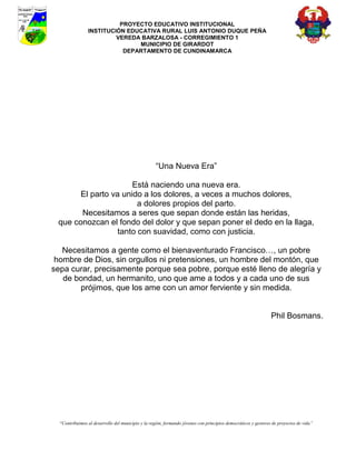 PROYECTO EDUCATIVO INSTITUCIONAL
                INSTITUCIÓN EDUCATIVA RURAL LUIS ANTONIO DUQUE PEÑA
                         VEREDA BARZALOSA - CORREGIMIENTO 1
                               MUNICIPIO DE GIRARDOT
                           DEPARTAMENTO DE CUNDINAMARCA




                                                    “Una Nueva Era”

                      Está naciendo una nueva era.
       El parto va unido a los dolores, a veces a muchos dolores,
                        a dolores propios del parto.
       Necesitamos a seres que sepan donde están las heridas,
 que conozcan el fondo del dolor y que sepan poner el dedo en la llaga,
                  tanto con suavidad, como con justicia.

   Necesitamos a gente como el bienaventurado Francisco…, un pobre
 hombre de Dios, sin orgullos ni pretensiones, un hombre del montón, que
sepa curar, precisamente porque sea pobre, porque esté lleno de alegría y
   de bondad, un hermanito, uno que ame a todos y a cada uno de sus
       prójimos, que los ame con un amor ferviente y sin medida.


                                                                                                                Phil Bosmans.




  “Contribuimos al desarrollo del municipio y la región, formando jóvenes con principios democráticos y gestores de proyectos de vida”
 