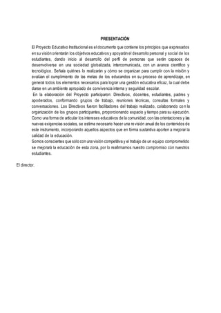 PRESENTACIÓN
El Proyecto Educativo Institucional es el documento que contiene los principios que expresados
en su visión orientarán los objetivos educativos y apoyarán el desarrollo personal y social de los
estudiantes, dando inicio al desarrollo del perfil de personas que serán capaces de
desenvolverse en una sociedad globalizada, intercomunicada, con un avance científico y
tecnológico. Señala quiénes lo realizarán y cómo se organizan para cumplir con la misión y
evalúan el cumplimiento de las metas de los educandos en su proceso de aprendizaje, en
general todos los elementos necesarios para lograr una gestión educativa eficaz, la cual debe
darse en un ambiente apropiado de convivencia interna y seguridad escolar.
En la elaboración del Proyecto participaron: Directivos, docentes, estudiantes, padres y
apoderados, conformando grupos de trabajo, reuniones técnicas, consultas formales y
conversaciones. Los Directivos fueron facilitadores del trabajo realizado, colaborando con la
organización de los grupos participantes, proporcionando espacio y tiempo para su ejecución.
Como una forma de articular los intereses educativos de la comunidad, con las orientaciones y las
nuevas exigencias sociales, se estima necesario hacer una revisión anual de los contenidos de
este instrumento, incorporando aquellos aspectos que en forma sustantiva aporten a mejorar la
calidad de la educación.
Somos conscientes que sólo con una visión competitiva y el trabajo de un equipo comprometido
se mejorará la educación de esta zona, por lo reafirmamos nuestro compromiso con nuestros
estudiantes.
El director.
 