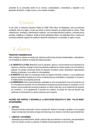 sostenible de su comunidad, dentro de un currículo, contextualizado y diversificado y responder a las
demandas del entorno, la región el país y a los cambios mundiales.
El año 2020, la Institución Educativa Publica Nº 32942 “Pillco Mozo” de Marabamba, será una Institución
acreditada, líder en la región y el país que brinde un servicio educativo de calidad basada en valores. Posee
infraestructura, tecnología y administración modernas; una comunidad educativa proactiva, consciente de los
principios ciudadanos y ecológicos, donde se forman estudiantes líderes, con capacidad crítica y creativa con
conciencia ambiental, capaces de contribuir al desarrollo sostenible de su comunidad, la región y el país.
PRINCIPIOS FUNDAMENTALES
Para el trabajo en valores en nuestro país, debemos partir de tres principios fundamentales y articuladores,
con la finalidad de mantener la unidad del sistema educativo.
a. EL RESPETO A LA VIDA. Entendido como la valoración, aprecio y reconocimiento de la importancia de
preservar, conservar y proteger la vida como elemento sustancial de nuestro planeta y de la sociedad en
particular. Su cuidado comprende desde los aspectos vinculados a salud, alimentación, hasta aquellos
referidos al ambiente y a los estilos de vida saludables.
b. EL RESPETO. Este debe ser considerado desde los ángulos individual y colectivo. Lo que significa que
pasa por desarrollar el respeto por símismo, la estima personal, la identidad y la seguridad en sí mismo y
el fortalecimiento de la dignidad personal.
c. LA DEMOCRACIA. Como pilar fundamental, sustentada no solo como aspiración,sino como modo de vivir
en comunidad y en sociedad. Vivir en democracia es reconocer que las decisiones se construyen y no se
imponen; que la construcción social por excelencia, en mérito a este valor, es la construcción de acuerdos
por consenso y, en su agotamiento, la decisión por votación; sin perder de vista que aquellos que
conforman la minoría tienen los mismos derechos que la mayoría.
VALORES QUE PROPICIA Y DESARROLLA LA INSTITUCIÓN EDUCATIVA Nº 32942 “PILLCO MOZO”
DE MARABAMBA:
 JUSTICIA:
Disposición de dar a cada quién lo que le corresponde. Implica el concepto e igualdad y el de equidad
(según corresponda, dar a todos por igual, dar más al que se lo merece o dar más al que necesita más).
 LIBERTAD Y AUTONOMÍA:
Capacidad que permite discernir, decidir y optar por algo sin presiones ni coacciones, para desarrollarse
como ser humano en todo su potencial, sin afectar la propia dignidad ni la de los demás.
Visión
Valores
 
