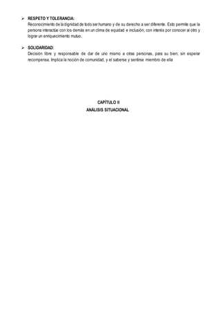  RESPETO Y TOLERANCIA:
Reconocimiento de la dignidad de todo ser humano y de su derecho a ser diferente. Esto permite que la
persona interactúe con los demás en un clima de equidad e inclusión, con interés por conocer al otro y
lograr un enriquecimiento mutuo.
 SOLIDARIDAD:
Decisión libre y responsable de dar de uno mismo a otras personas, para su bien; sin esperar
recompensa. Implica la noción de comunidad, y el saberse y sentirse miembro de ella
CAPÍTULO II
ANÁLISIS SITUACIONAL
 