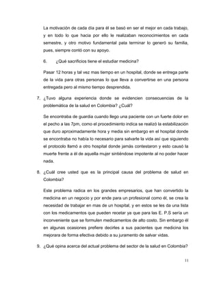La motivación de cada día para él se basó en ser el mejor en cada trabajo,
y en todo lo que hacia por ello le realizaban reconocimientos en cada
semestre, y otro motivo fundamental pata terminar lo generó su familia,
pues, siempre contó con su apoyo.
6. ¿Qué sacrificios tiene el estudiar medicina?
Pasar 12 horas y tal vez mas tiempo en un hospital, donde se entrega parte
de la vida para otras personas lo que lleva a convertirse en una persona
entregada pero al mismo tiempo desprendida.
7. ¿Tuvo alguna experiencia donde se evidencien consecuencias de la
problemática de la salud en Colombia? ¿Cuál?
Se encontraba de guardia cuando llego una paciente con un fuerte dolor en
el pecho a las 7pm, como el procedimiento indica se realizó la estabilización
que duro aproximadamente hora y media sin embargo en el hospital donde
se encontraba no había lo necesario para salvarle la vida así que siguiendo
el protocolo llamó a otro hospital donde jamás contestaron y esto causó la
muerte frente a él de aquella mujer sintiéndose impotente al no poder hacer
nada.
8. ¿Cuál cree usted que es la principal causa del problema de salud en
Colombia?
Este problema radica en los grandes empresarios, que han convertido la
medicina en un negocio y por ende para un profesional como él, se crea la
necesidad de trabajar en mas de un hospital, y en estos se les da una lista
con los medicamentos que pueden recetar ya que para las E. P.S sería un
inconveniente que se formulen medicamentos de alto costo. Sin embargo él
en algunas ocasiones prefiere decirles a sus pacientes que medicina los
mejorara de forma efectiva debido a su juramento de salvar vidas.
9. ¿Qué opina acerca del actual problema del sector de la salud en Colombia?
11
 