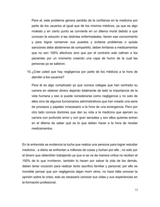 Para el, este problema genera perdida de la confianza en la medicina por
parte de los usuarios al igual que de los mismos médicos, ya que es algo
molesto y en cierto punto se convierte en un dilema moral debido a que
conocen la solución a las distintas enfermedades, tienen ese conocimiento
y para lograr conservar sus puestos y evitarse problemas o quizás
sanciones debe abstenerse de compartirlo, deben limitarse a medicamentos
que no son 100% efectivos sino que por el contrario solo calman a los
pacientes por un momento creando una capa de humo de la cual las
personas ya se salieron.
10.¿Cree usted que hay negligencia por parte de los médicos a la hora de
atender a los usuarios?
Para él es algo complicado ya que conoce colegas que han centrado su
carrera en obtener dinero dejando totalmente de lado la importancia de la
vida humana y eso si puede considerarse como negligencia y no solo de
ellos sino de algunos funcionarios administrativos que han creado una serie
de procesos y papeleo innecesario a la hora de una emergencia; Pero por
otro lado conoce doctores que dan su vida a la medicina que ejercen su
carrera con profundo amor y con gran sensatez y son ellos quienes entran
en el dilema de saber qué es lo que deben hacer a la hora de recetar
medicamentos.
En la entrevista se evidencia la lucha que realiza una persona para lograr estudiar
medicina , a diario se enfrentan a millones de cosas y luchan por ello , no solo por
el dinero que obtendrán trabajando ya que si se ve de manera critica no reciben el
100% de lo que invirtieron, también lo hacen por salvar la vida de los demás,
deben tener vocación para realizar tanto sacrifico familiar y personal; por ello es
increíble pensar que por negligencia dejan morir otros, no hace falta conocer la
opinión sobre la crisis; solo es necesario conocer sus vidas y sus experiencias en
la formación profesional.
12
 