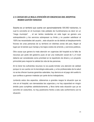 2.1 CAUSAS DE LA MALA ATENCIÓN EN URGENCIAS DEL HOSPITAL
MARIO GAITÁN YANGUAS
Soacha es un territorio que cuenta con aproximadamente 505.992 habitantes, lo
cual lo convierte en el municipio más poblado de Cundinamarca es decir en un
“mega municipio” , al ser tantos residentes en este lugar se genera una
sobrepoblación y los servicios sobrepasan su límite y no pueden satisfacer al
100% las necesidades del usuario , esta situación se da debido al desplazamiento
forzoso de unas personas de su territorio en distintas zonas del país, llegan al
lugar por el estrato que maneja y los bajos costos de arriendo, y servicios públicos.
Otra causa que genera la mala atención en urgencias del hospital es la falta de
recursos por parte del gobierno pues al ser una institución social de l y ll nivel
debería ser considerada como prioridad en la repartición de dinero y un proyecto
primordial para mejorar la calidad de vida de las personas.
Al no tener los suficientes recursos no se puede brindar una atención de calidad
porque no se cuenta con la tecnología adecuada, y a los profesionales de la salud
no se les ofrecen buenas garantías salariales, hay demora en el pago del sueldo lo
que conlleva a generar malestar por parte de los trabajadores.
Juntando estos dos aspectos, obtenemos a grandes rasgos la situación que se
vive en el hospital, son demasiadas las urgencias y no hay capacidad en ningún
ámbito para cumplirlas satisfactoriamente, y lleva tanta esta situación que ya se
convirtió en costumbre, no hay positivismo frente a esto solo conformismo con la
situación.
15
 