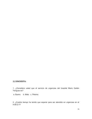 2.2 ENCUESTA:
1. ¿Considera usted que el servicio de urgencias del hospital Mario Gaitán
Yanguas es?
a. Bueno b. Malo c. Pésimo
2. ¿Cuánto tiempo ha tenido que esperar para ser atendido en urgencias en el
H.M.G.Y?
16
 