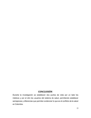 CONCLUSIÓN
Durante la investigación se establecen dos puntos de vista por un lado los
médicos y por el otro los usuarios del sistema de salud, permitiendo establecer
semejanzas y diferencias que permiten evidenciar lo que es el conflicto de la salud
en Colombia.
22
 