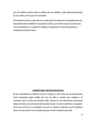 con los médicos porque estos si hablan de una realidad, y dan opiniones basadas
en sus vidas y en lo que es la sociedad.
Mi enseñanza para la vida está en no solo hacer revueltas en la sociedad para ser
escuchada debo establecer una posición crítica y así mismo buscar una solución,
me ha enseñado a no quedarme callada y resignarme a lo que los políticas o
empresarios quieran hacer.
APERTURA INVESTIGATIVA
Al ser considerada la medicina como un negocio y más nada por los empresarios
sería interesante lograr hablar con uno de ellos y mostrar esa realidad a la
sociedad, pero no solo eso también debe crearse en las instituciones educativas
desde primaria una conciencia de bienestar social, no solo enseñarles a “quejarse”
de lo que ocurre en su alrededor sino por el contrario entender que los políticos
hacen lo que quieren con el pueblo porque el mismo pueblo lo permite.
24
 