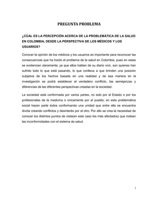 PREGUNTA PROBLEMA
¿CÚAL ES LA PERCEPCIÓN ACERCA DE LA PROBLEMÁTICA DE LA SALUD
EN COLOMBIA, DESDE LA PERSPECTIVA DE LOS MÉDICOS Y LOS
USUARIOS?
Conocer la opinión de los médicos y los usuarios es importante para reconocer las
consecuencias que ha traído el problema de la salud en Colombia, pues en estas
se evidencian claramente; ya que ellos hablan de su diario vivir, son quienes han
sufrido todo lo que está pasando, lo que conlleva a que brinden una posición
subjetiva de los hechos basada en una realidad y de esa manera en la
investigación se podrá establecer el verdadero conflicto, las semejanzas y
diferencias de las diferentes perspectivas creadas en la sociedad.
La sociedad está conformada por varios partes, no solo por el Estado o por los
profesionales de la medicina o únicamente por el pueblo; en esta problemática
social hacen parte todos conformando una unidad que entre ella se encuentra
divida creando conflictos y desinterés por el otro. Por ello se crea la necesidad de
conocer los distintos puntos de vista(en este caso los más afectados) que rodean
las inconformidades con el sistema de salud.
1
 