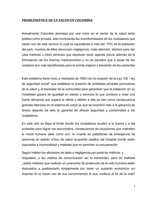 PROBLEMÁTICA DE LA SALUD EN COLOMBIA
Actualmente Colombia atraviesa por una crisis en el sector de la salud tanto
pública como privada, esto incrementa las inconformidades de los ciudadanos que
hacen uso de este servicio lo cual es equivalente a más del 75% de la población
del país, muchos de ellos denuncian negligencia, mala atención, demora para dar
citas médicas u otros servicios que requieran tener agenda previa además de la
formulación de los mismos medicamentos y no de aquellos que a pesar de ser
costosos son más beneficiosos para la pronta mejoría y bienestar de los pacientes
.
Este problema tiene inicio a mediados de 1993 con la creación de la Ley 100 “ ley
de seguridad social” que establece la creación de entidades privadas promotoras
de la salud y el bienestar de la comunidad para garantizar que la población en su
Vtotalidad gozará de igualdad en bienes y servicios lo que conduce a crear una
fuerte demanda que supera la oferta y debido a ella se dan como consecuencia
grandes falencias en el sistema de salud ya que se incentivó más a la ganancia de
dinero dejando de lado la garantía de ofrecer seguridad y conformidad a los
ciudadanos.
En este año se llega al límite donde los ciudadanos acuden a la fuerza y a las
protestas para lograr ser escuchados, consecuencia de situaciones que maltratan
la moral humana tales como son: la muerte en pabellones de emergencia de
personas en estado crítico de salud ocupando pasillos del hospital donde están
expuestos a incomodidad y malestar que no permiten su recuperación
Según hablan los afectados se debe a negligencia por parte de médicos y
hospitales, y los medios de comunicación así lo transmiten, pero en realidad
¿estos médicos que realizan un juramento de protección de la vida humana están
dispuestos a quebrantarlo simplemente por tener un sustento económico sin
importar el no hacer uso de sus conocimientos lo que conlleva al fin de la vida?
2
 