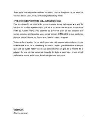 .Para poder dar respuesta a esto es necesario conocer la opinión de los médicos,
conocer de sus vidas, de su formación profesional y moral.
¿POR QUÉ ES IMPORTANTE ESTA INVESTIGACIÓN?
Esta investigación es importante ya que muestra la voz del pueblo y la voz del
médico, las cuales representan lo que es la sociedad actualmente, lo que hace
parte de nuestro diario vivir; además es evidencia clara de las acciones qué
hemos cometido por la codicia y por pensar solo en SI MISMOS, lo que conlleva a
dejar de lado el bien de los demás y su dignidad como personas.
Volver al discurso ético de los médicos es esencial pues en este código es donde
se establece el fin de la profesión y sobre todo es el lugar donde esta estipulado
que solo se puede hacer uso de sus conocimientos en pro de la mejora de la
calidad de vida de las personas dejando de lado la creencias, grupo social,
preferencia sexual; entre otros, lo único importante es ayudar.
OBJETIVOS
Objetivo general:
3
 