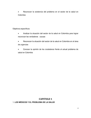 • Reconocer la existencia del problema en el sector de la salud en
Colombia
Objetivos específicos:
• Analizar la situación del sector de la salud en Colombia para lograr
reconocer las verdaderas causas
• Reconocer la situación del sector de la salud en Colombia en el área
de urgencias
• Conocer la opinión de los ciudadanos frente al actual problema de
salud en Colombia
CAPITULO 1
1. LOS MÉDICOS Y EL PROBLEMA DE LA SALUD
4
 