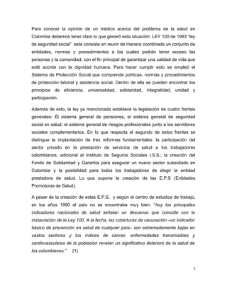 Para conocer la opinión de un médico acerca del problema de la salud en
Colombia debemos tener claro lo que generó esta situación: LEY 100 de 1993 “ley
de seguridad social” esta consiste en reunir de manera coordinada un conjunto de
entidades, normas y procedimientos a los cuales podrán tener acceso las
personas y la comunidad, con el fin principal de garantizar una calidad de vida que
esté acorde con la dignidad humana. Para hacer cumplir esto se empleó el
Sistema de Protección Social que comprende políticas, normas y procedimientos
de protección laboral y asistencia social. Dentro de ella se pueden encontrar los
principios de eficiencia, universalidad, solidaridad, integralidad, unidad y
participación.
Además de esto, la ley ya mencionada establece la legislación de cuatro frentes
generales: Él sistema general de pensiones, el sistema general de seguridad
social en salud, el sistema general de riesgos profesionales junto a los servidores
sociales complementarios. En lo que respecta al segundo de estos frentes se
distingue la implantación de tres reformas fundamentales: la participación del
sector privado en la prestación de servicios de salud a los trabajadores
colombianos, adicional al Instituto de Seguros Sociales I.S.S.; la creación del
Fondo de Solidaridad y Garantía para asegurar un nuevo sector subsidiado en
Colombia y la posibilidad para todos los trabajadores de elegir la entidad
prestadora de salud. Lo que supone la creación de las E.P.S (Entidades
Promotoras de Salud).
A pesar de la creación de estas E.P.S, y según el centro de estudios de trabajo,
en los años 1990 el país no se encontraba muy bien: “hoy los principales
indicadores nacionales de salud señalan un descenso que coincide con la
instauración de la Ley 100. A la fecha, las coberturas de vacunación –un indicador
básico de prevención en salud de cualquier país– son extremadamente bajas en
vastos sectores y los índices de cáncer, enfermedades transmisibles y
cardiovasculares de la población revelan un significativo deterioro de la salud de
los colombianos.” (1)
5
 