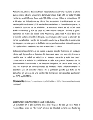 Actualmente, el nivel de desnutrición nacional alcanza el 13% y durante el último
quinquenio se advierte un aumento de la tuberculosis de 27 a 69 por cada 100.000
habitantes y del SIDA de 3 por cada 100.000 a uno por 100 en la población de 15
a 49 años, las defunciones por cáncer han aumentado dramáticamente sin que
existan políticas de salud pública estatales orientadas a la detección temprana y a
la remisión oportuna de los enfermos. La mortalidad infantil es de 20 por cada
1.000 nacimientos y 104 de cada 100.000 madres fallecen durante el parto,
triplicando los niveles de países como Argentina y Costa Rica. A pesar de lo cual
el instinto Materno infantil de Bogotá, una institución clave para la atención de
partos complicados y centro de formación académica y desarrollo de programas
de liderazgo mundial como el de Madre canguro así como el de detección precoz
del hipotiroidismo congénito, hoy está amenazado por cierre.
Datos como los anteriores a los cuales se puede acceder fácilmente en cualquier
página web demuestran el deterioro del sistema de salud y no solo esto sino que a
medida que la salud se deteriora la pobreza aumenta y esto trae como
consecuencia el no tener la posibilidad de acceder a programas de prevención de
enfermedades transmisibles o de detección temprana de cáncer entre otras, la
falta de inversión en investigaciones de medicina indica automáticamente el
desinterés por el bienestar médico de la población puesto que todo se ha
convertido en un negocio, una fuente más de ingresos para aquellos que lideran
las E.P.S y el SISBEN .
Cibergrafía (1). http://www.deslinde.org.co/IMG/pdf/La ley 100 el fracaso estatal en la salud
publica.pdf.
1.1CORRUPCIÓN EN EL ÁMBITO DE LA SALUD EN COLOMBIA
La corrupción en el país aumenta día a día y lo peor de todo ya no se hace a
“escondidas”, ahora es “de frente”, el nivel de falsedad es tanto que hasta los
6
 
