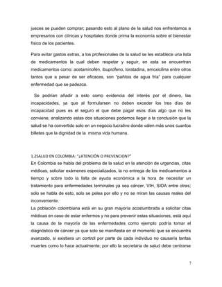 jueces se pueden comprar; pasando esto al plano de la salud nos enfrentamos a
empresarios con clínicas y hospitales donde prima la economía sobre el bienestar
físico de los pacientes.
Para evitar gastos extras, a los profesionales de la salud se les establece una lista
de medicamentos la cual deben respetar y seguir, en esta se encuentran
medicamentos como: acetaminofén, ibuprofeno, loratadina, amoxicilina entre otros
tantos que a pesar de ser eficaces, son “pañitos de agua fría” para cualquier
enfermedad que se padezca.
Se podrían añadir a esto como evidencia del interés por el dinero, las
incapacidades, ya que al formularsen no deben exceder los tres días de
incapacidad pues es el seguro el que debe pagar esos días algo que no les
conviene, analizando estas dos situaciones podemos llegar a la conclusión que la
salud se ha convertido solo en un negocio lucrativo donde valen más unos cuantos
billetes que la dignidad de la misma vida humana.
1.2SALUD EN COLOMBIA: “¿ATENCIÓN O PREVENCION?”
En Colombia se habla del problema de la salud en la atención de urgencias, citas
médicas, solicitar exámenes especializados, la no entrega de los medicamentos a
tiempo y sobre todo la falta de ayuda económica a la hora de necesitar un
tratamiento para enfermedades terminales ya sea cáncer, VIH, SIDA entre otras;
solo se habla de esto, solo se pelea por ello y no se miran las causas reales del
inconveniente.
La población colombiana está en su gran mayoría acostumbrada a solicitar citas
médicas en caso de estar enfermos y no para prevenir estas situaciones, está aquí
la causa de la mayoría de las enfermedades como ejemplo podría tomar el
diagnóstico de cáncer ya que solo se manifiesta en el momento que se encuentra
avanzado, si existiera un control por parte de cada individuo no causaría tantas
muertes como lo hace actualmente; por ello la secretaria de salud debe centrarse
7
 
